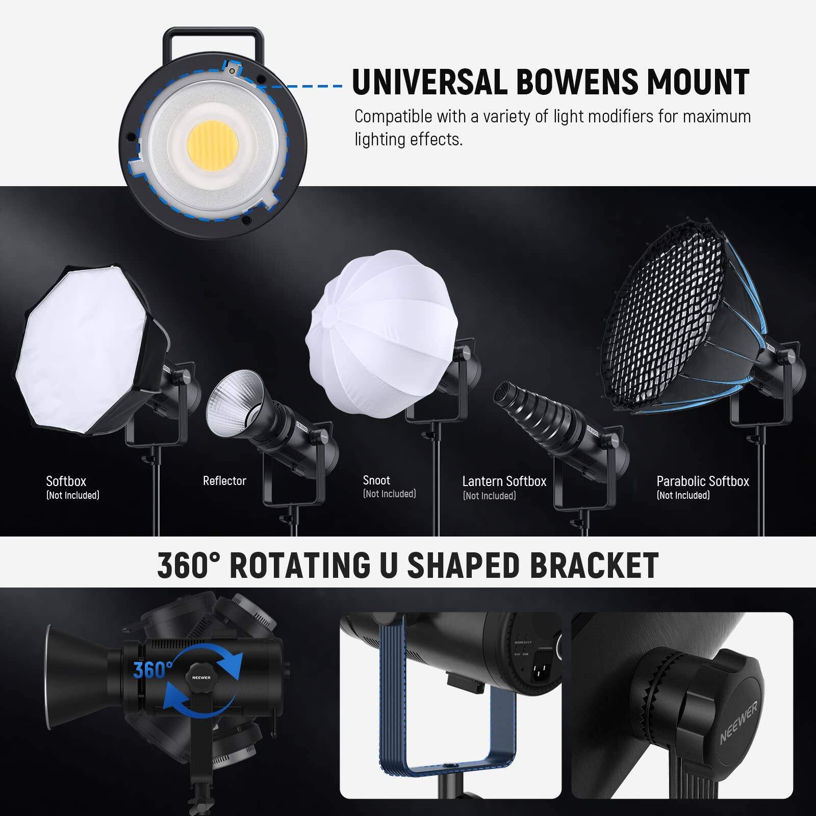 UNIVERSAL BOWENS MOUNT  
Compatible with a variety of light modifiers for maximum lighting effects.  
Softbox (Not included)  
Reflector (Not included)  
Snoot (Not included)  
Lantern Softbox (Not Included)  
Parabolic Softbox (Not Included)  

360° ROTATING U SHAPED BRACKET
