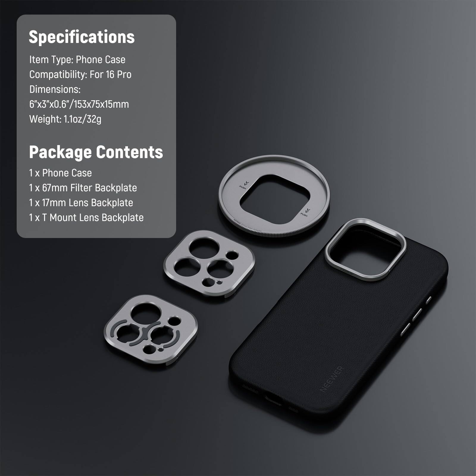 Specifications  
Item Type: Phone Case  
Compatibility: For 16 Pro  
Dimensions: 6"x3"x0.6"/153x75x15mm  
Weight: 1.1oz/32g  

Package Contents  
1 x Phone Case  
1 x 67mm Filter Backplate  
1 x 17mm Lens Backplate  
1 x T Mount Lens Backplate