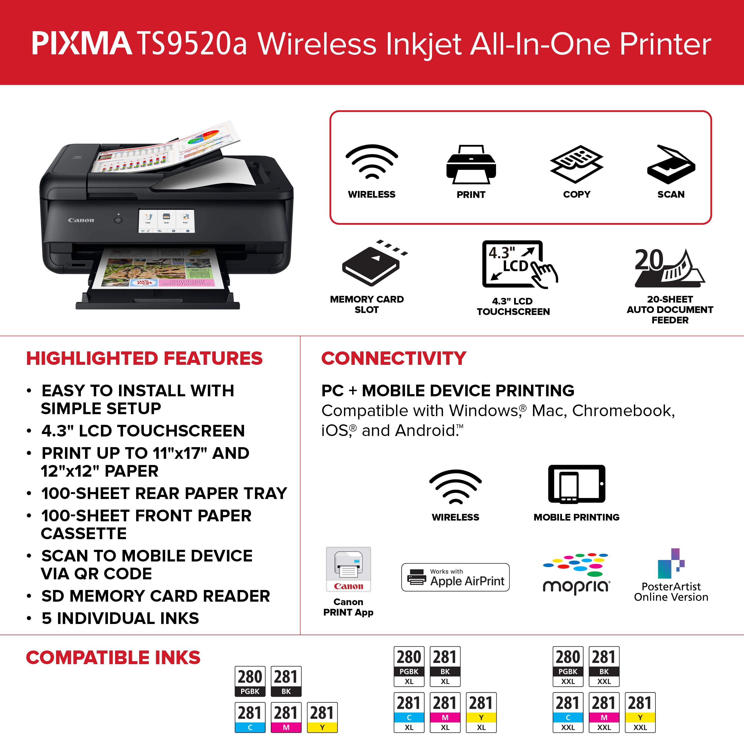 PIXMA TS9520a Wireless Inkjet All-In-One Printer
Highlighted Features:
- Wireless Print, Copy, Scan
- 4.3" LCD Touchscreen
- 20-Sheet Auto Document Feeder
- Compatible with Windows, Mac, Chromebook, iOS, and Android
- Print up to 11"x17" and 12"x12" paper
- 100-Sheet Rear Paper Tray
- 100-Sheet Front Paper Tray
- Wireless Mobile Printing
- Cassette Scan to Mobile Device via QR Code
- Works with Apple AirPrint, Canon mopria, PosterArtist, SD Memory Card Reader
- Online Version and Canon PRINT App
- 5 Individual Inks
- Compatible Inks: 280, 281, PGBK, EX, 281, 281, C, M, Y, 280, 281, PGBK, RK, XL, XL, 281, 281, C, M, T, XL, XL, XXL, XXL, 281, 281, C, M, Y, XXL, XXL, BK, XXL, XXL, BK