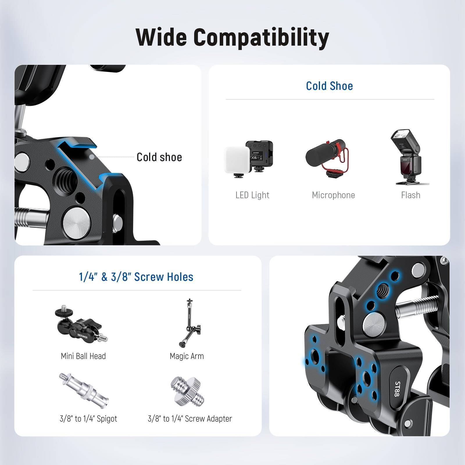 Wide Compatibility  
Cold Shoe  
Cold shoe LED Light Microphone Flash  
1/4" & 3/8" Screw Holes  
Mini Ball Head Magic Arm  
3/8* to 1/4" Spigot  
3/8* to 1/4" Screw Adapter