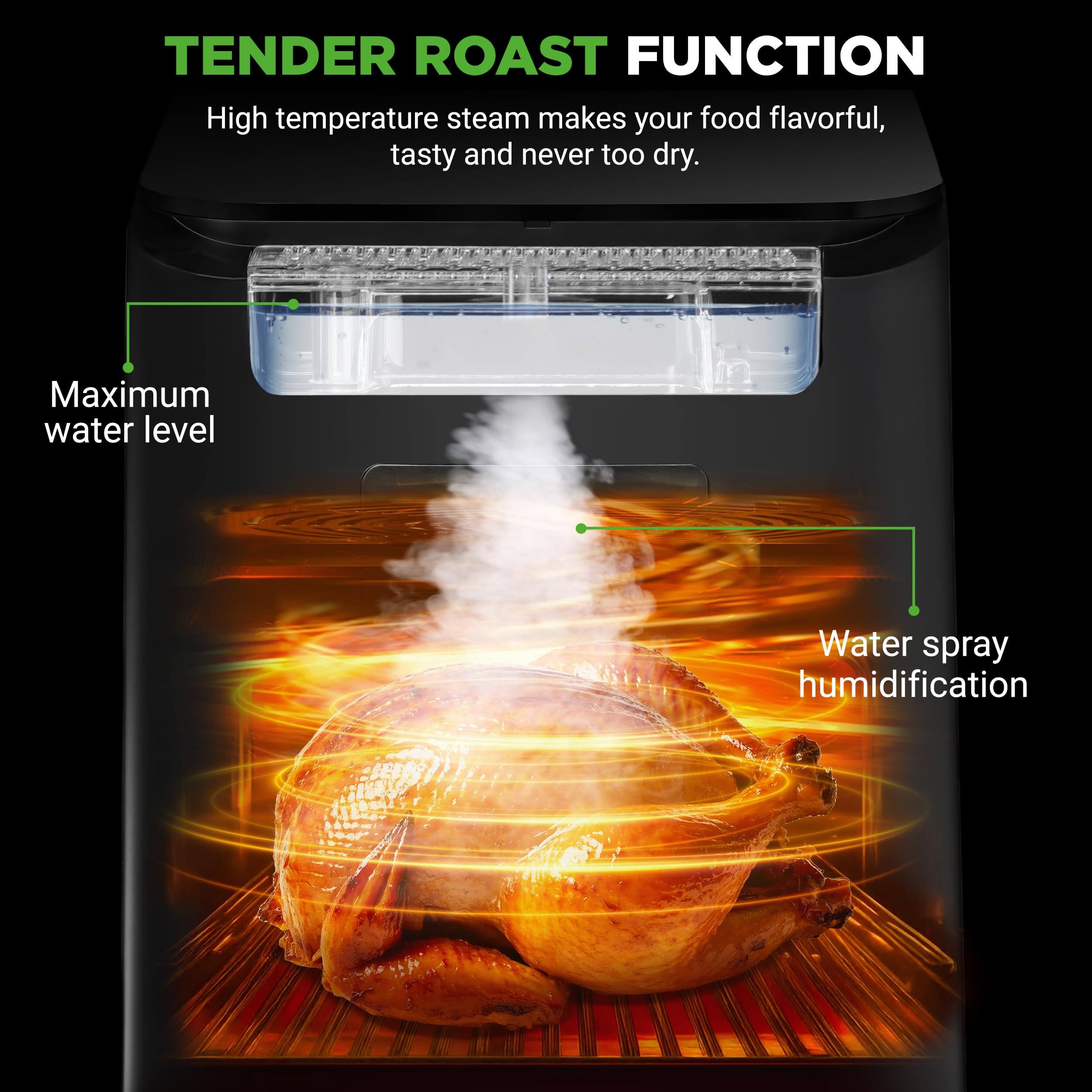 TENDER ROAST FUNCTION  
High temperature steam makes your food flavorful, tasty and never too dry.  
Maximum water level  
Water spray humidification