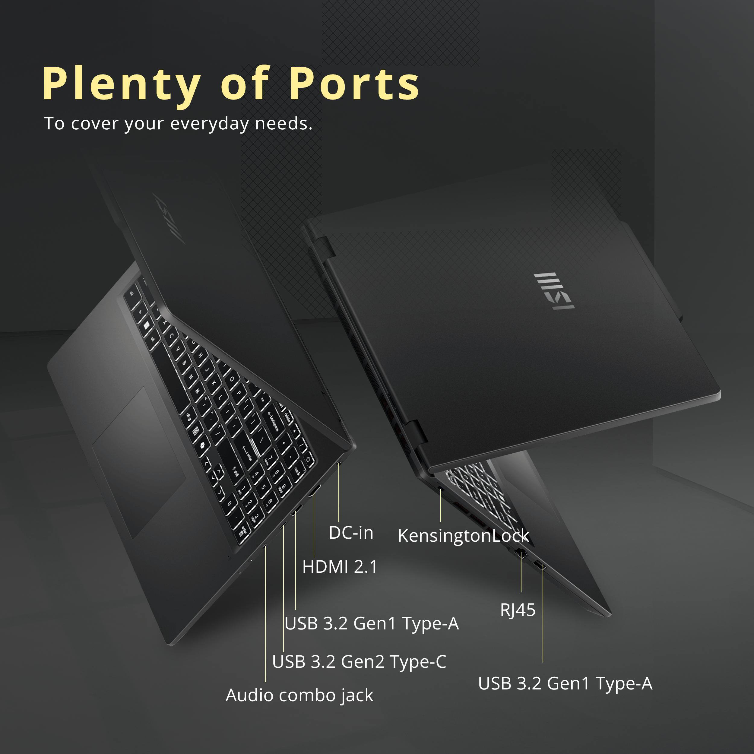 Plenty of Ports To cover your everyday needs.

1211 
DC-in KensingtonLock HDMI 2.1
USB 3.2 Gen1 Type-A
RJ45
USB 3.2 Gen2 Type-C Audio combo jack
USB 3.2 Gen1 Type-A