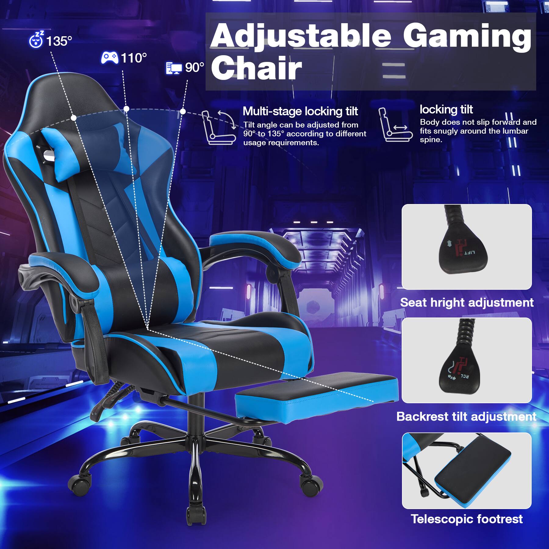 Adjustable Gaming Chair

- Multi-stage locking tilt
  - Tilt angle can be adjusted from 90° to 135° according to different usage requirements.

- Locking tilt
  - Body does not slip forward and fits snugly around the lumbar spine.

- Seat height adjustment

- Backrest tilt adjustment

- Telescopic footrest