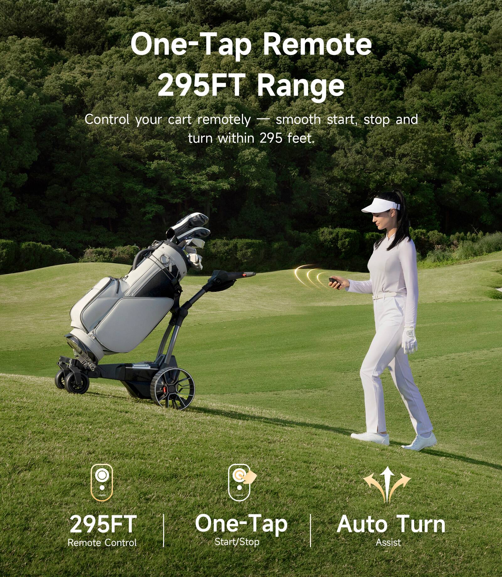 One-Tap Remote  
295FT Range  
Control your cart remotely — smooth start, stop and turn within 295 feet.  

295FT Remote Control  
One-Tap Start/Stop  
Auto Turn Assist