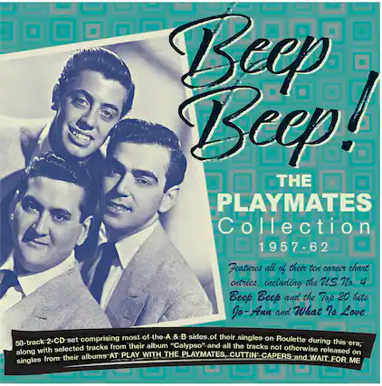 **Beep Beep!**
**THE PLAYMATES Collection 1957-62**
Features all of their ten career chart entries, including the US No. 4 **Beep Beep** and the Top 20 hits **Jo-Ann** and **What Is Love**.
58-track 2-CD set comprising most of the A & B sides of their singles on Roulette during this era, along with selected tracks from their album "Calypso" and all the tracks not otherwise released on albums **AT PLAY WITH THE PLAYMATES, CUTTIN' CAPERS** and singles from their **WAIT FOR ME**.