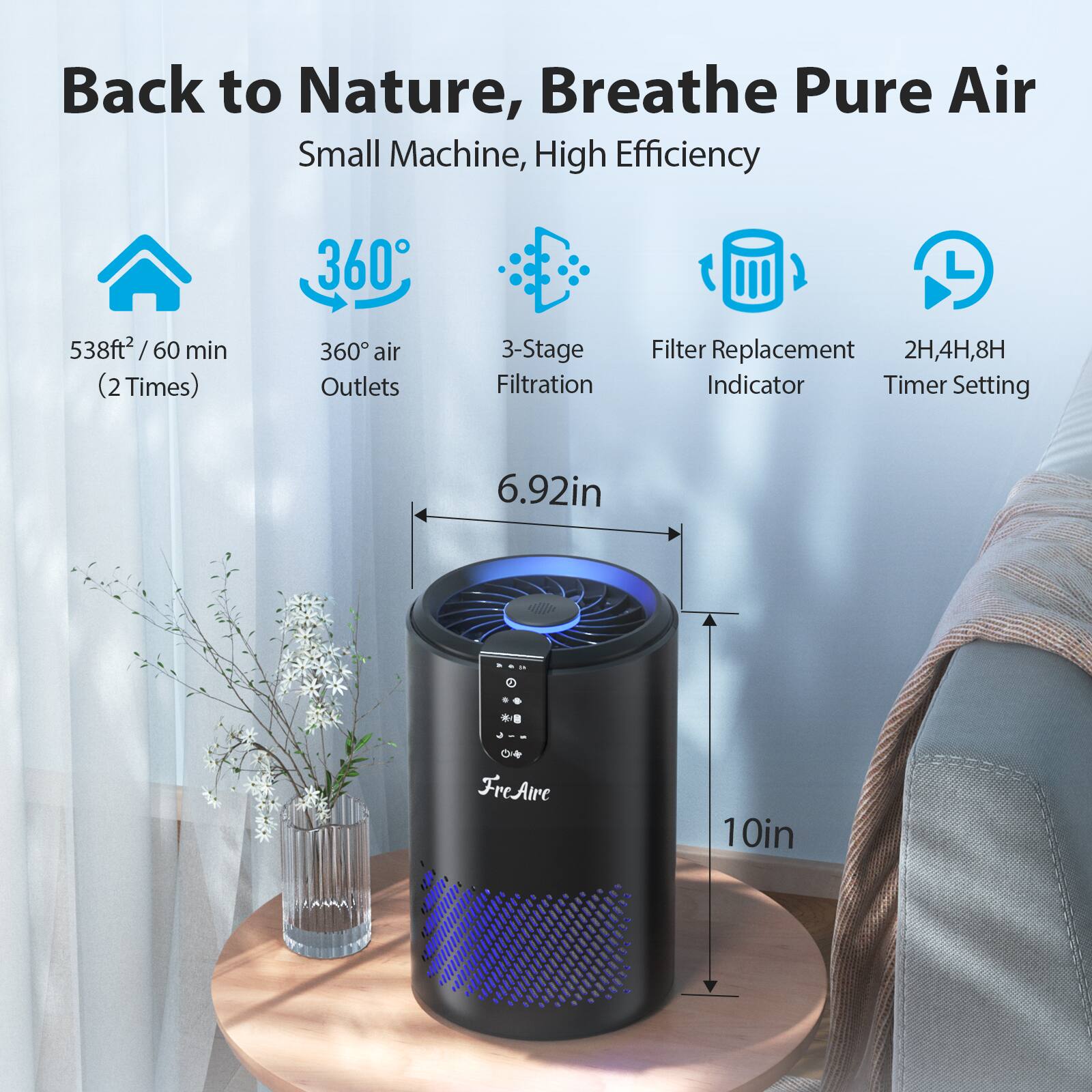 Back to Nature, Breathe Pure Air  
Small Machine, High Efficiency  

- 538ft² / 60 min (2 Times)  
- 360° air Outlets  
- 3-Stage Filtration  
- Filter Replacement Indicator  
- 2H, 4H, 8H Timer Setting  

Dimensions:  
- Height: 10in  
- Diameter: 6.92in  

FreAire