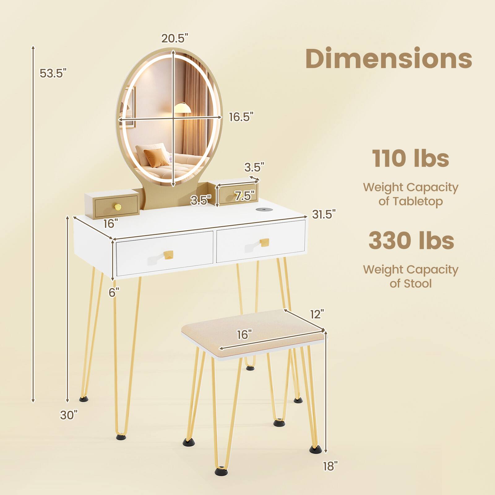- Dimensions:
  - 53.5" (height)
  - 20.5" (diameter of mirror)
  - 16.5" (depth of table)
  - 3.5" (height of drawer)
  - 7.5" (width of drawer)
  - 31.5" (length of table)
  - 6" (height of table legs)
  - 16" (width of stool)
  - 12" (depth of stool)
  - 30" (length of stool legs)
  - 18" (height of stool legs)

- Weight Capacity:
  - 110 lbs (Tabletop)
  - 330 lbs (Stool)