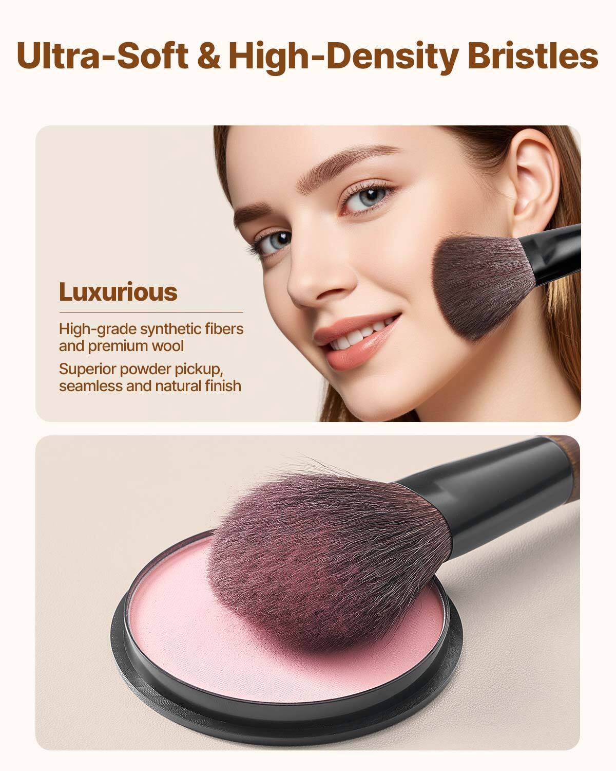 Ultra-Soft & High-Density Bristles

Luxurious  
High-grade synthetic fibers and premium wool  
Superior powder pickup, seamless and natural finish