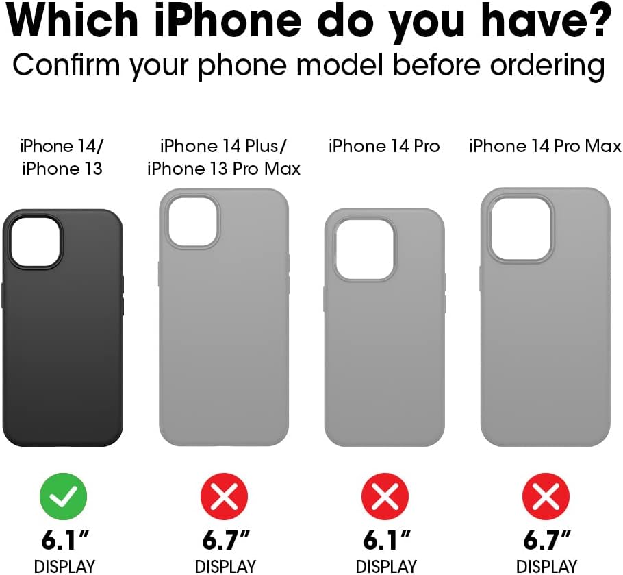 Which iPhone do you have?  
Confirm your phone model before ordering

- iPhone 14/ iPhone 13  
  6.1" DISPLAY ✔️  
  6.7" DISPLAY ❌

- iPhone 14 Plus/ iPhone 13 Pro Max  
  6.1" DISPLAY ❌  
  6.7" DISPLAY ✔️

- iPhone 14 Pro  
  6.1" DISPLAY ❌  
  6.7" DISPLAY ❌

- iPhone 14 Pro Max  
  6.1" DISPLAY ❌  
  6.7" DISPLAY ❌