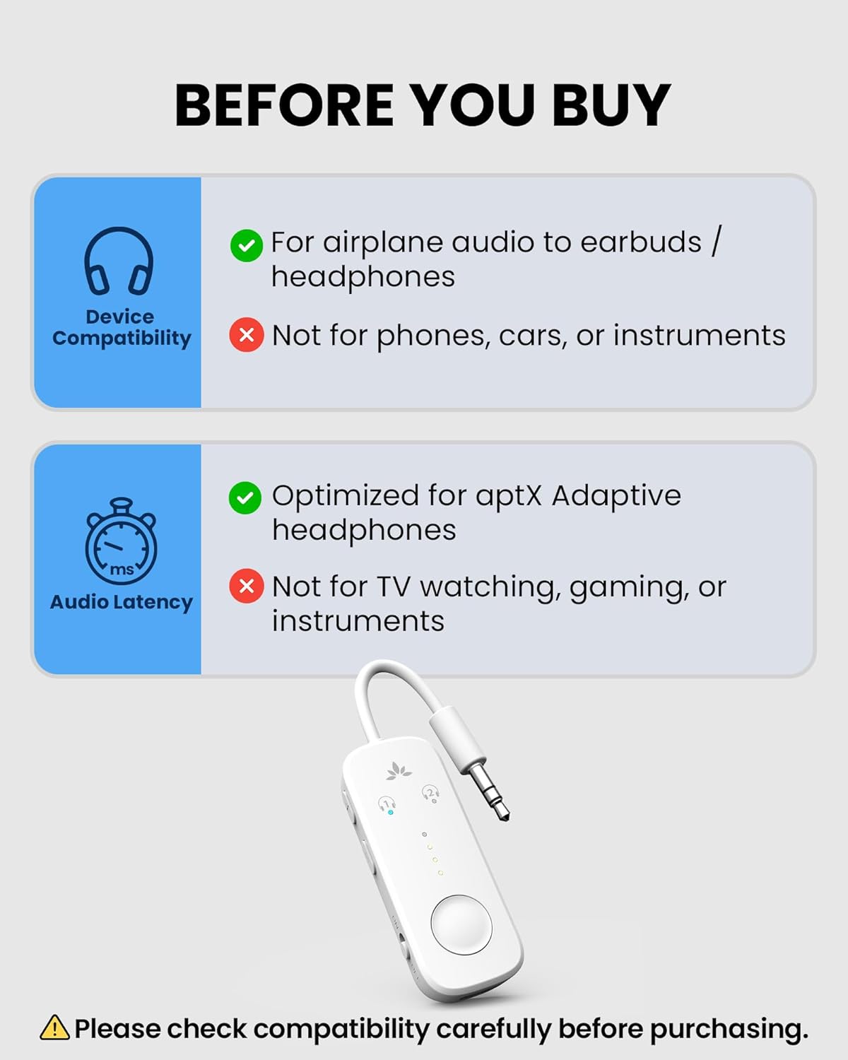BEFORE YOU BUY

For airplane audio to earbuds / headphones

Device Compatibility
- Not for phones, cars, or instruments

Audio Latency
- Optimized for aptX Adaptive headphones
- Not for TV watching, gaming, or instruments

Please check compatibility carefully before purchasing.