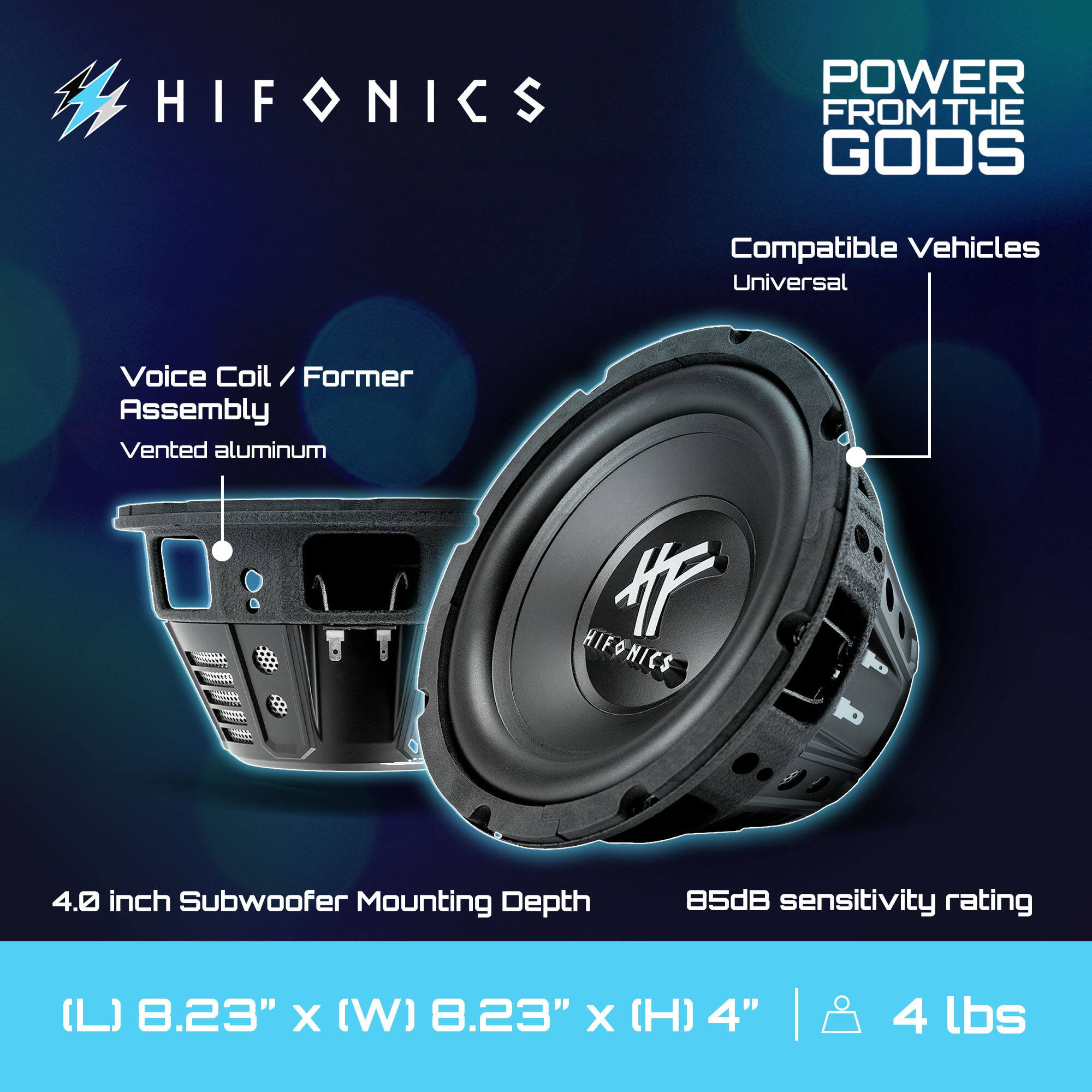 HIFONICS  
POWER FROM THE GODS  

Compatible Vehicles: Universal  

Voice Coil / Former Assembly  
Vented aluminum  

4.0 inch Subwoofer  
Mounting Depth: 4.0 inches  
Sensitivity Rating: 85dB  

Dimensions:  
(L) 8.23" x (W) 8.23" x (H) 4"  
Weight: 4 lbs