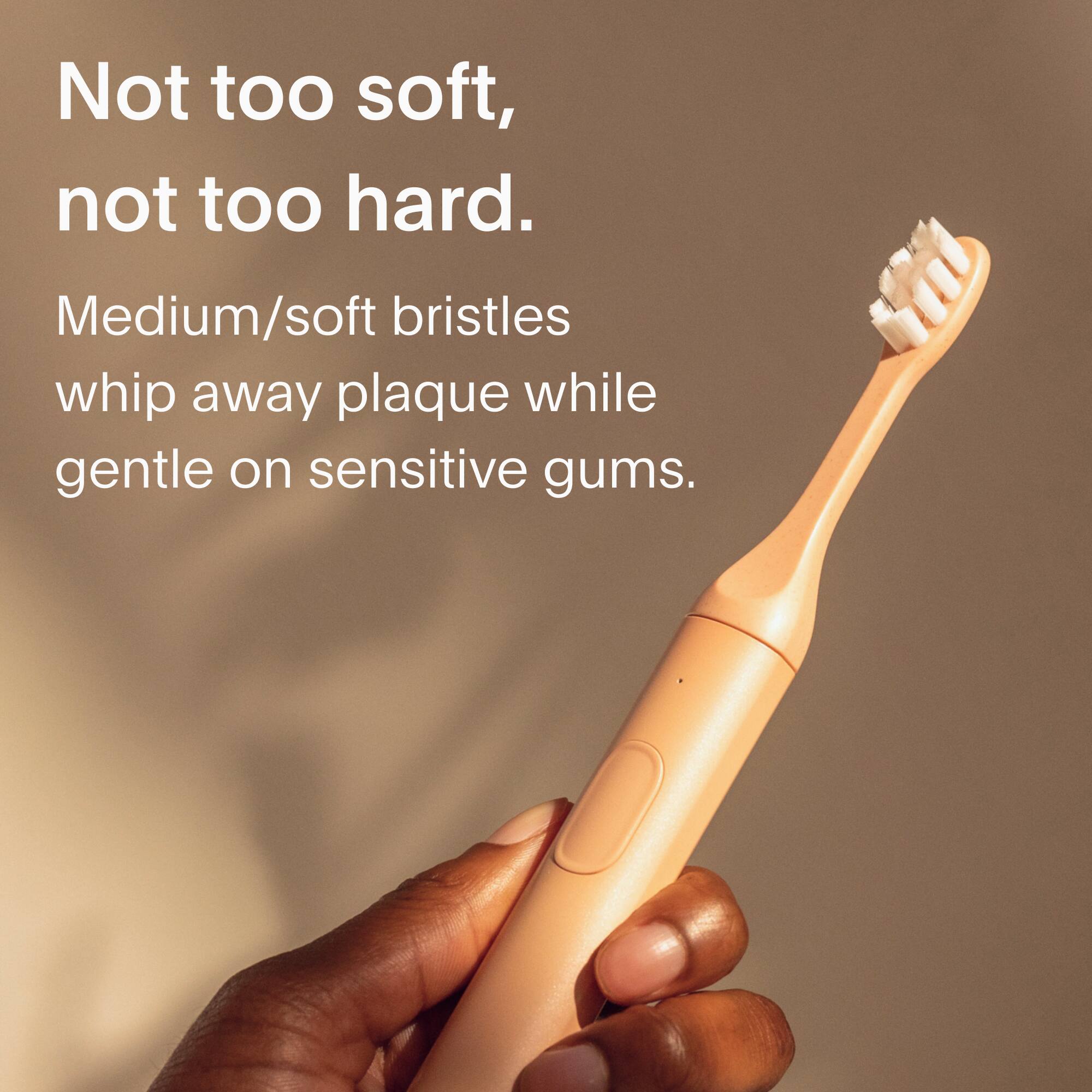 Not too soft, not too hard. Medium/soft bristles whip away plaque while gentle on sensitive gums.