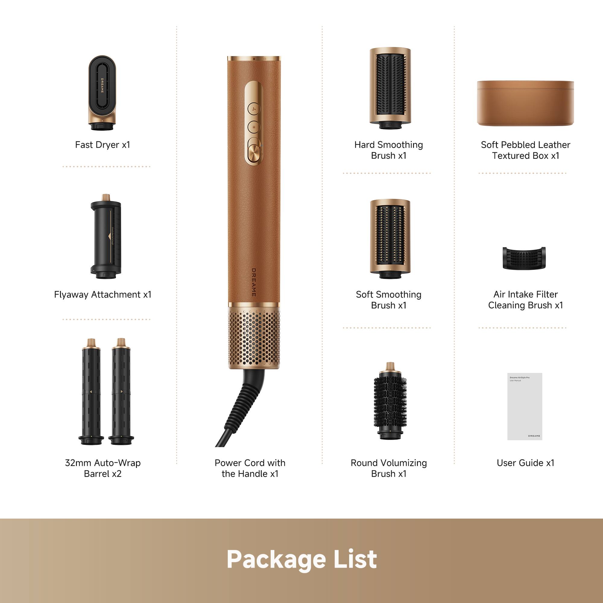 Fast Dryer x1  
Flyaway Attachment x1  
32mm Auto-Wrap Barrel x2  
Power Cord with the Handle x1  
Hard Smoothing Brush x1  
Soft Smoothing Brush x1  
Round Volumizing Brush x1  
Soft Pebbled Leather Textured Box x1  
Air Intake Filter Cleaning Brush x1  
User Guide x1  

Package List