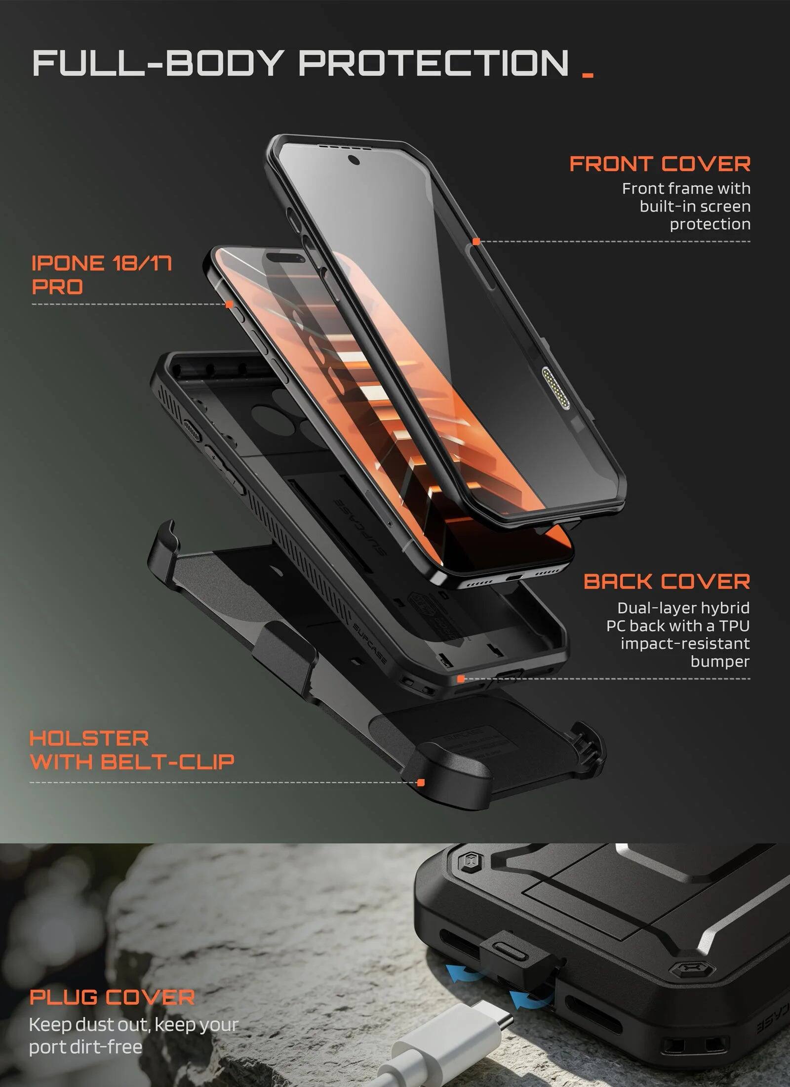 FULL-BODY PROTECTION

FRONT COVER
Front frame with built-in screen protection

IPHONE 18/17 PRO

BACK COVER
Dual-layer hybrid PC back with a TPU impact-resistant bumper

HOLSTER WITH BELT-CLIP

PLUG COVER
Keep dust out, keep your port dirt-free