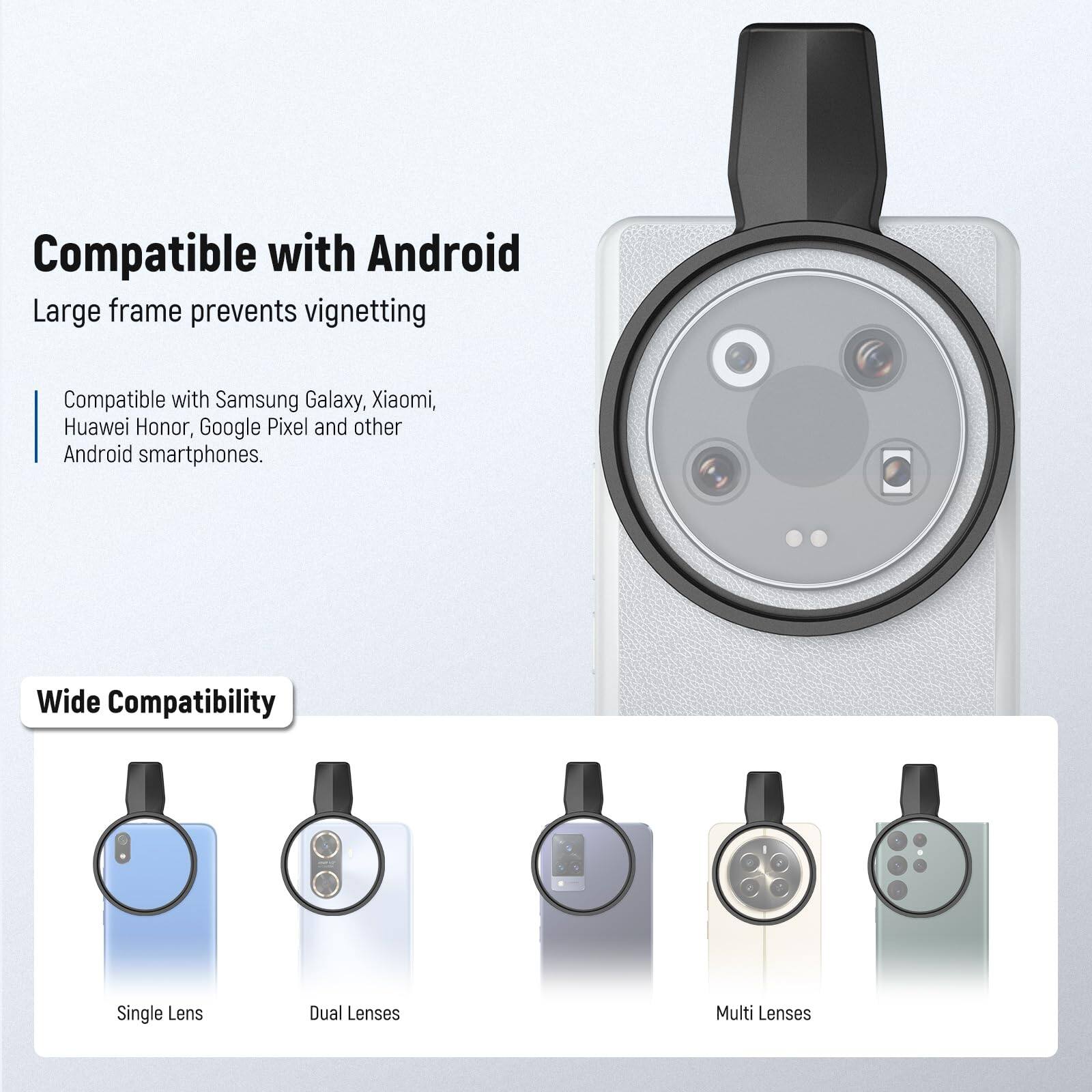 Compatible with Android  
Large frame prevents vignetting  

Compatible with Samsung Galaxy, Xiaomi, Huawei Honor, Google Pixel and other Android smartphones.  

Wide Compatibility  
Single Lens  
Dual Lenses  
Multi Lenses