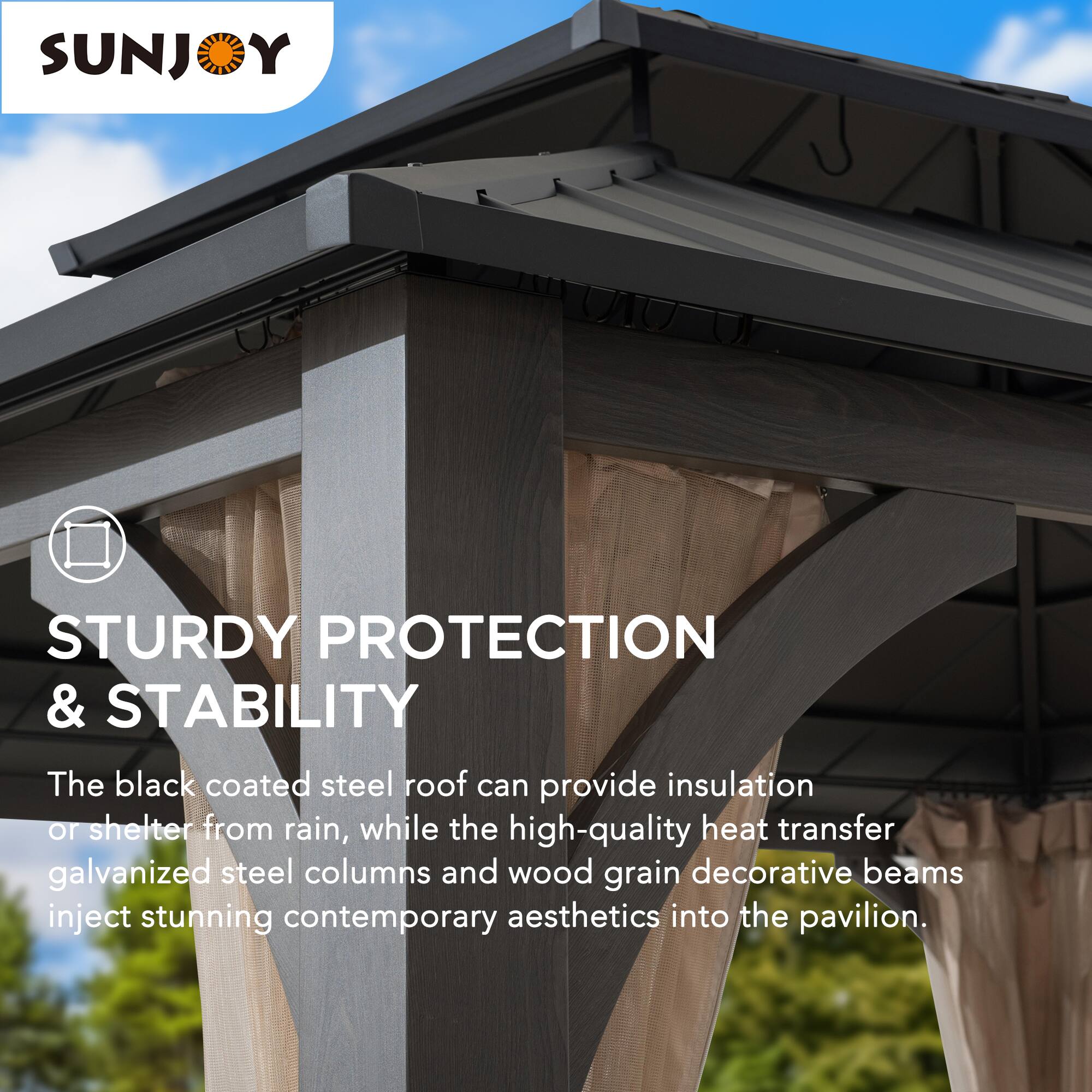 SUNJOY

STURDY PROTECTION & STABILITY

The black coated steel roof can provide insulation or shelter from rain, while the high-quality heat transfer galvanized steel columns and wood grain decorative beams inject stunning contemporary aesthetics into the pavilion.