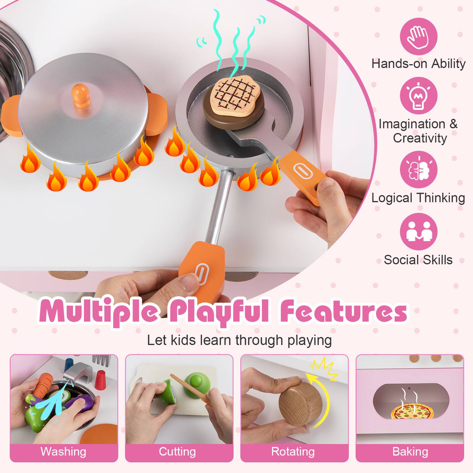 Hands-on Ability  
Imagination & Creativity  
Logical Thinking  
Social Skills  

Multiple Playful Features  
Let kids learn through playing  

Washing  
Cutting  
Rotating  
Baking