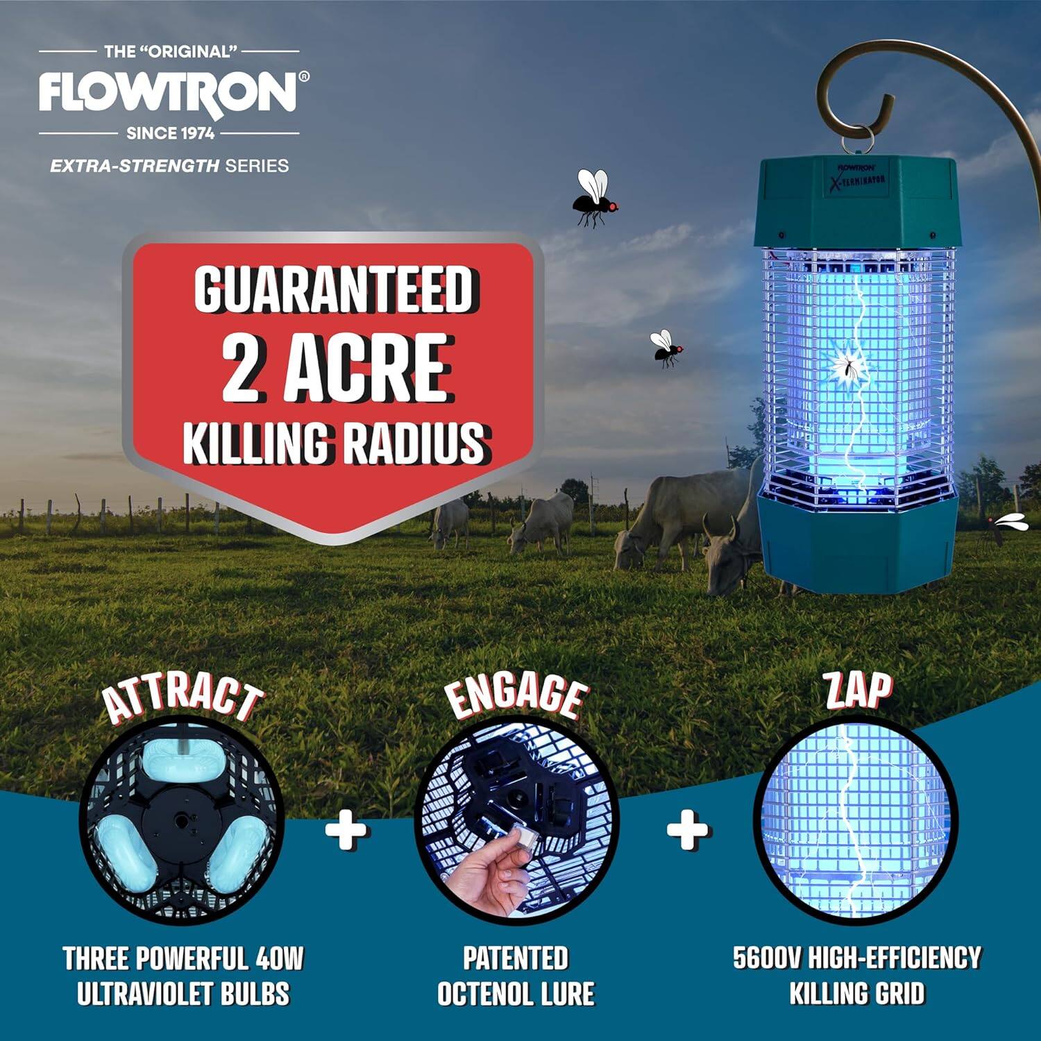 THE "ORIGINAL" FLOWTRON SINCE 1974 EXTRA-STRENGTH SERIES
GUARANTEED 2 ACRE KILLING RADIUS
ATTRACT
ENGAGE
ZAP
+ + THREE POWERFUL 40W ULTRAVIOLET BULBS
PATENTED OCTENOL LURE
5600V HIGH-EFFICIENCY KILLING GRID