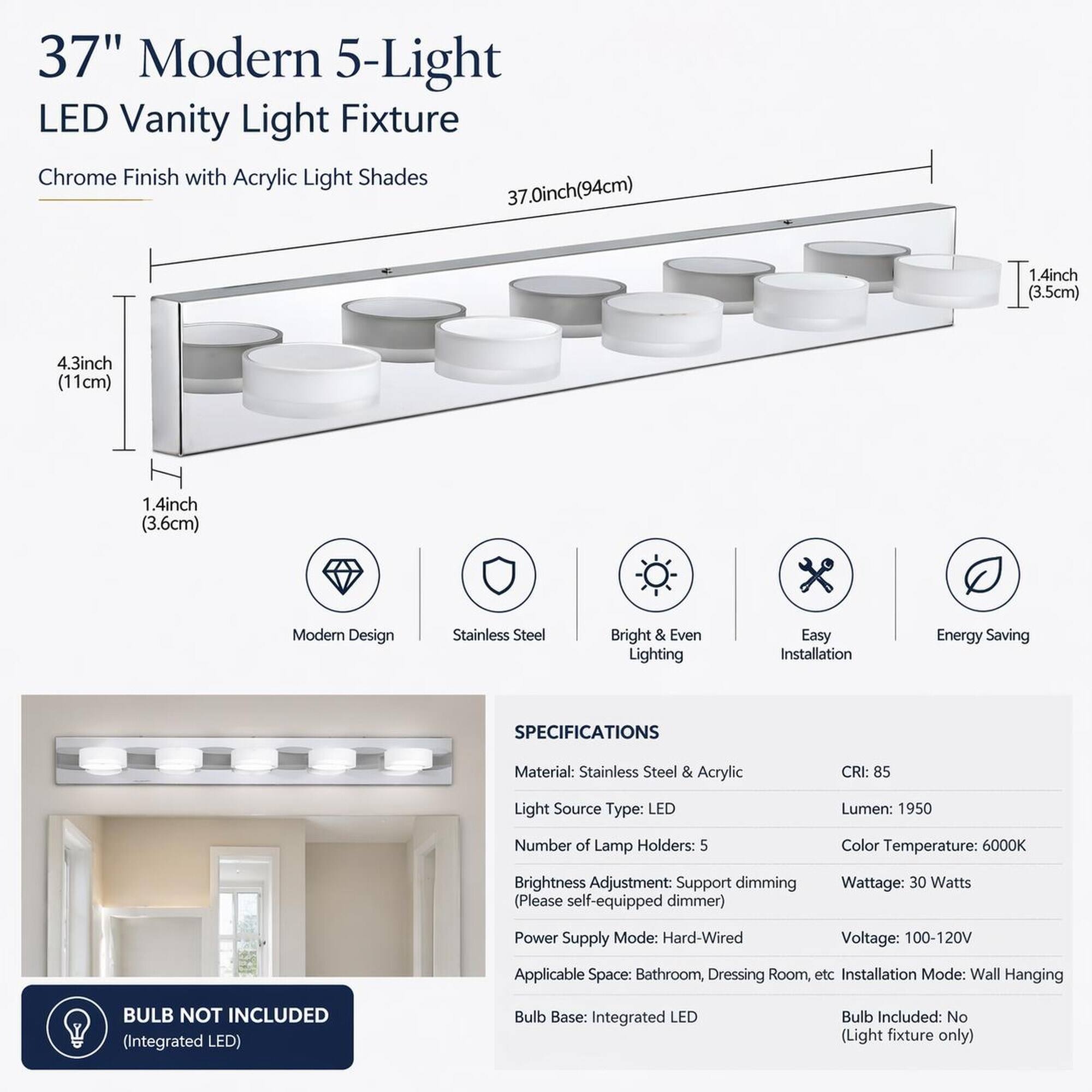 37" Modern 5-Light LED Vanity Light Fixture Chrome Finish with Acrylic Light Shades 37.0inch(94cm)

1.4inch (3.5cm)
4.3inch (11cm)
1.4inch (3.6cm)

Modern Design
Stainless Steel
Bright & Even Lighting
Easy Installation
Energy Saving

SPECIFICATIONS
Material: Stainless Steel & Acrylic
CRI: 85
Light Source Type: LED
Lumen: 1950
Number of Lamp Holders: 5
Color Temperature: 6000K
Brightness Adjustment: Support dimming (Please self-equipped dimmer)
Wattage: 30 Watts
Power Supply Mode: Hard-Wired
Voltage: 100-120V
Applicable Space: Bathroom, Dressing Room, etc
Installation Mode: Wall Hanging

BULB NOT INCLUDED (Integrated LED)
Bulb Base: Integrated LED
Bulb Included: No (Light fixture only)