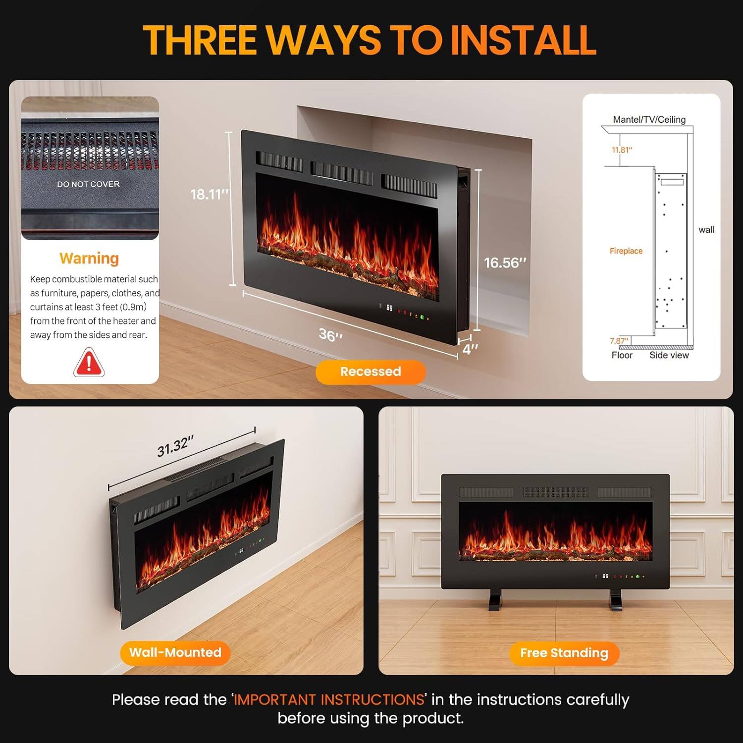 **THREE WAYS TO INSTALL**

**Recessed**
- DO NOT COVER
- 18.11"
- 36"
- 16.56"
- 4"

**Wall-Mounted**
- 31.32"

**Free Standing**

**Mantel/TV/Ceiling**
- 11.81"
- 7.87"
- Wall-Mounted - Free Standing

**Warning**
- Keep combustible material such as furniture, papers, clothes, and curtains at least 3 feet (0.9m) from the front of the heater and away from the sides and rear.

**Please read the 'IMPORTANT INSTRUCTIONS' in the instructions carefully before using the product.**