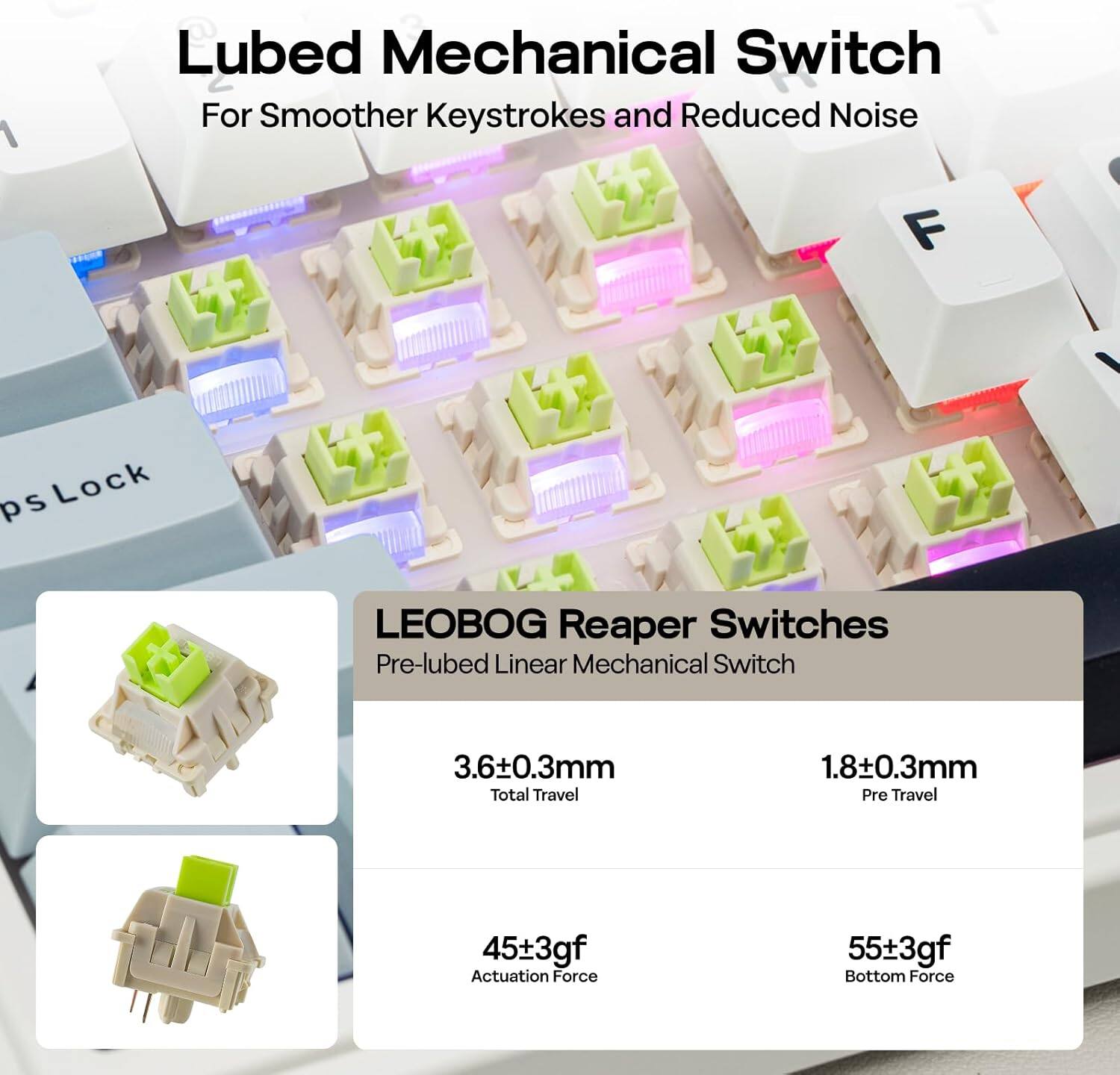 Lubed Mechanical Switch For Smoother Keystrokes and Reduced Noise

LEOBOG Reaper Switches
Pre-lubed Linear Mechanical Switch

- 3.6±0.3mm Total Travel
- 1.8±0.3mm Pre Travel
- 45±3gf Actuation Force
- 55±3gf Bottom Force
