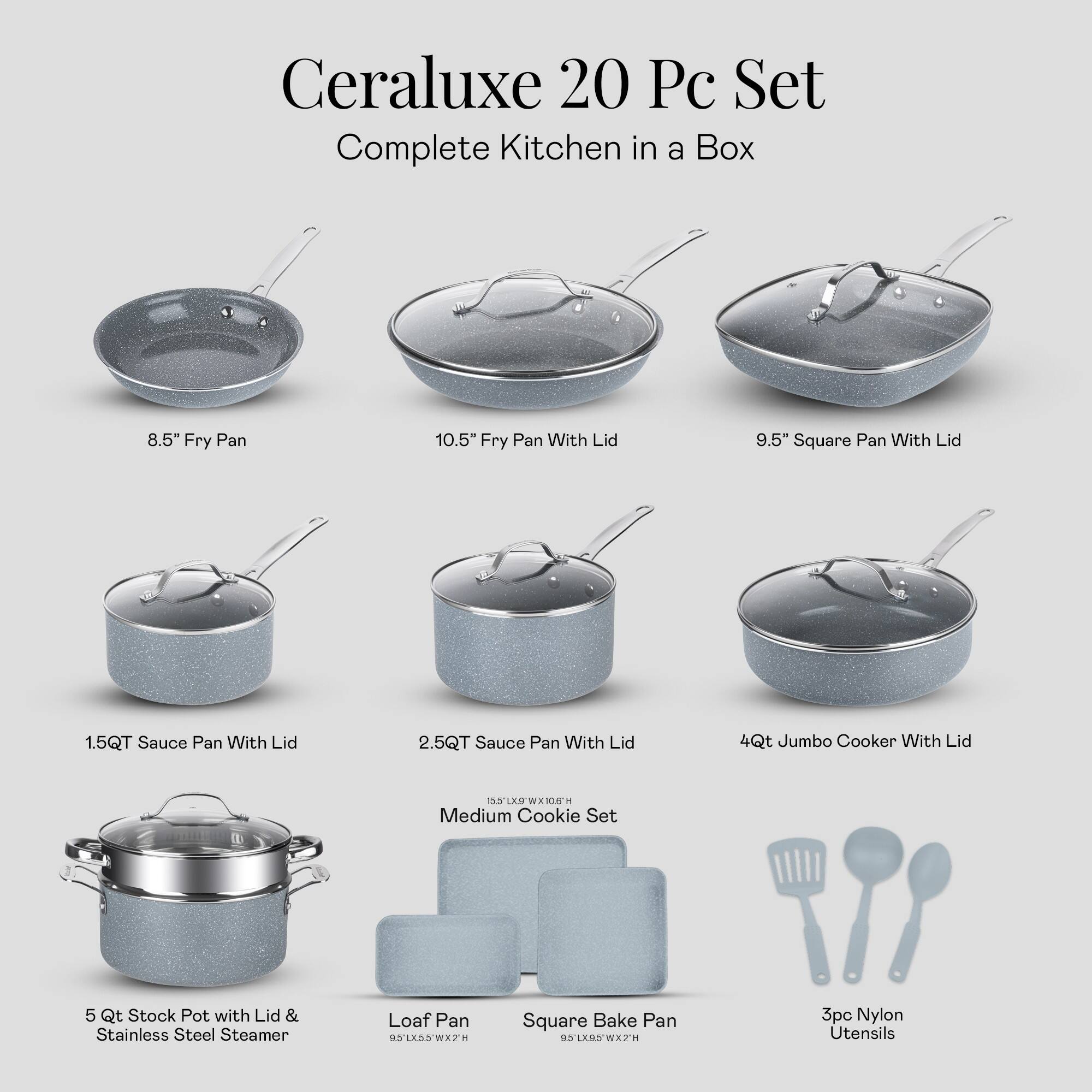 Ceraluxe 20 Pc Set Complete Kitchen in a Box
8.5" Fry Pan
10.5" Fry Pan With Lid
9.5" Square Pan With Lid
1.5QT Sauce Pan With Lid
2.5QT Sauce Pan With Lid
4Qt Jumbo Cooker With Lid
5 Qt Stock Pot with Lid & Stainless Steel Steamer
Loaf Pan
Square Bake Pan
3pc Nylon Utensils