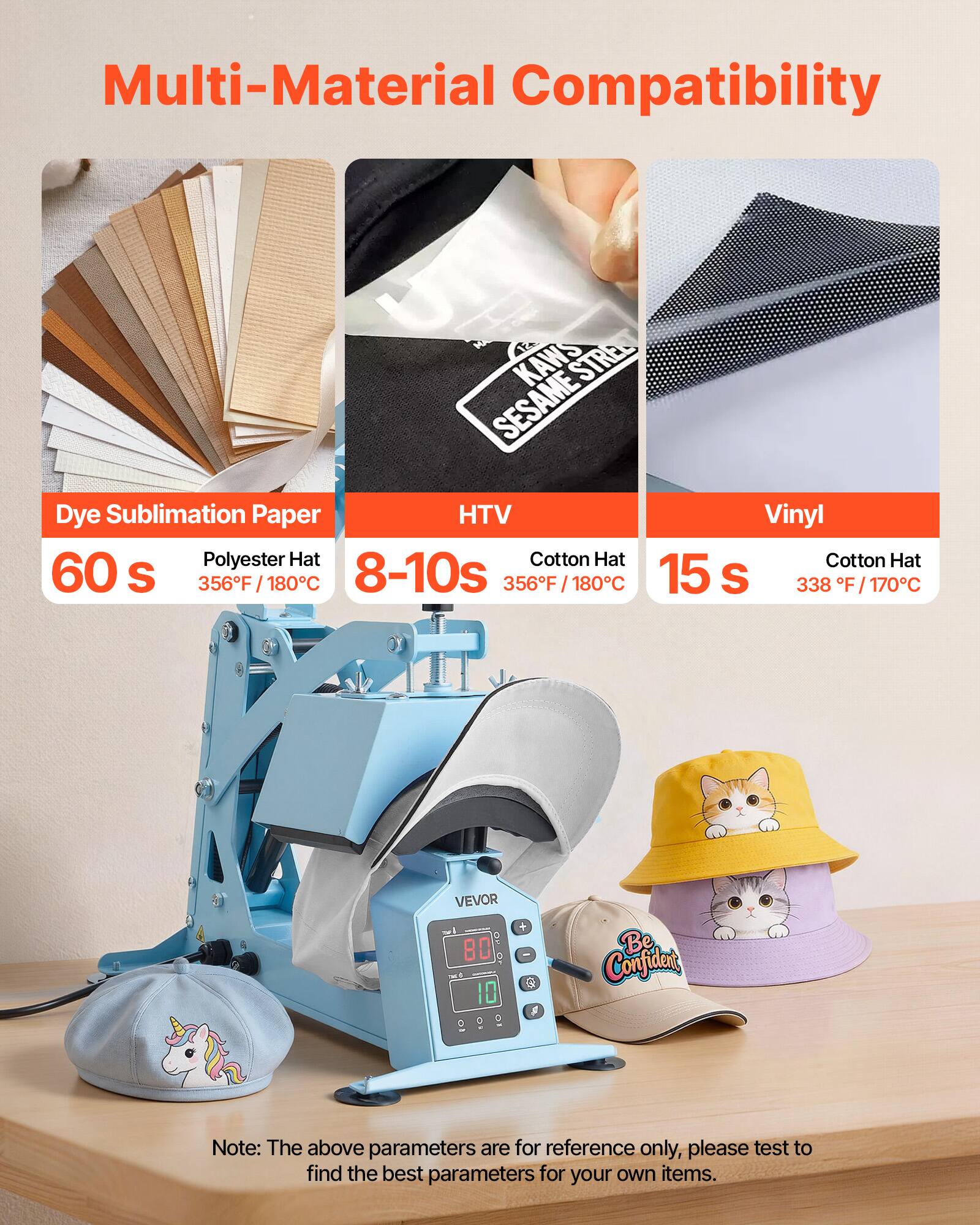 Multi-Material Compatibility

- Dye Sublimation Paper
  - Polyester Hat: 60 s, 356°F / 180°C

- HTV
  - Cotton Hat: 8-10s, 356°F / 180°C

- Vinyl
  - Cotton Hat: 15 s, 338°F / 170°C

VEVOR 80 10

Be Confident

Note: The above parameters are for reference only, please test to find the best parameters for your own items.