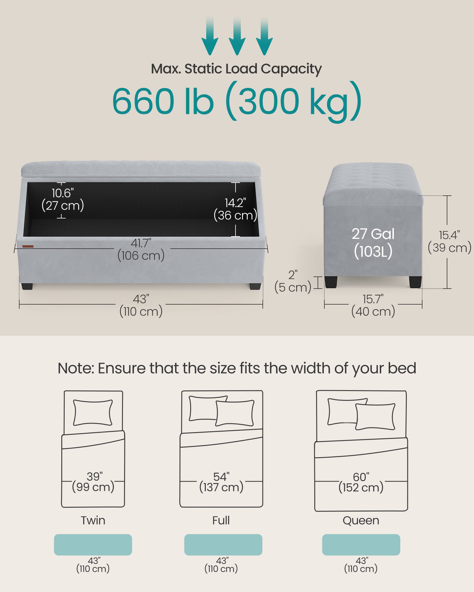 Max. Static Load Capacity: 660 lb (300 kg)

Dimensions:
- Height: 10.6" (27 cm)
- Width: 41.7" (106 cm)
- Depth: 43" (110 cm)
- Front to Back: 14.2" (36 cm)
- Side to Side: 2" (5 cm)
- Tank Capacity: 27 Gal (103L)
- Tank Height: 15.7" (40 cm)
- Tank Width: 15.4" (39 cm)

Note: Ensure that the size fits the width of your bed

Bed Sizes:
- Twin: 39" (99 cm) width
- Full: 54" (137 cm) width
- Queen: 60" (152 cm) width

All bed sizes have a width of 43" (110 cm).