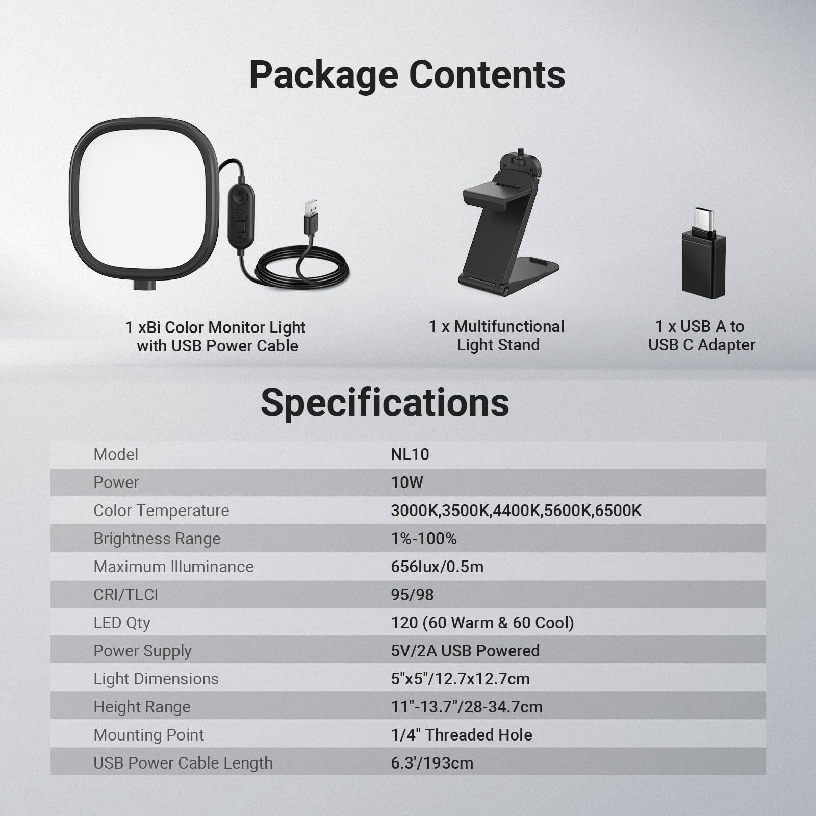 Package Contents  
1 x Bi Color Monitor Light with USB Power Cable  
1 x Multifunctional Light Stand  
1 x USB A to USB C Adapter  

Model Specifications  
NL10  

Power: 10W  
Color Temperature: 3000K, 3500K, 4400K, 5600K, 6500K  
Brightness Range: 1%-100%  
Maximum Illuminance: 656lux/0.5m  
CRI/TLCI: 95/98  
LED Qty: 120 (60 Warm & 60 Cool)  
Power Supply: 5V/2A USB Powered  
Light Dimensions: 5"x5"/12.7x12.7cm  
Height Range: 11"-13.7"/28-34.7cm  
Mounting Point: 1/4" Threaded Hole  
USB Power Cable Length: 6.3'/193cm