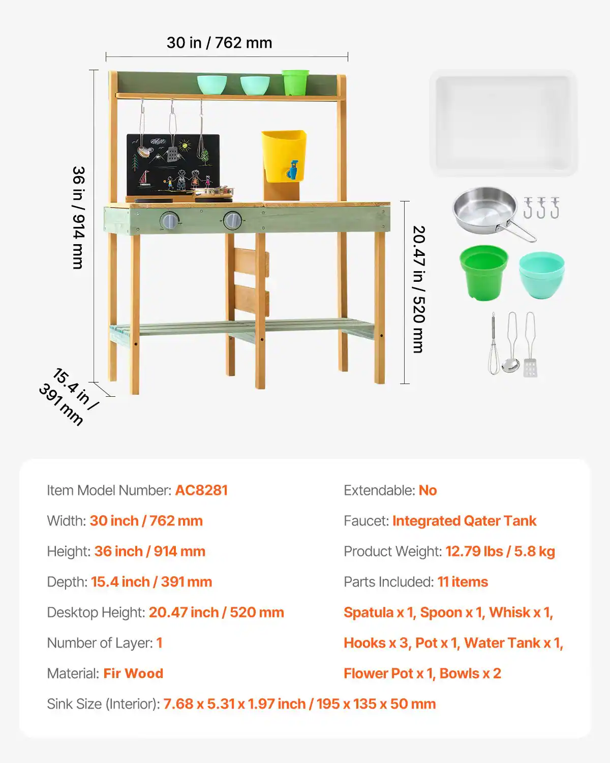 Item Model Number: AC8281  
Extendable: No  
Width: 30 inch / 762 mm  
Height: 36 inch / 914 mm  
Depth: 15.4 inch / 391 mm  
Desktop Height: 20.47 inch / 520 mm  
Number of Layer: 1  
Material: Fir Wood  
Sink Size (Interior): 7.68 x 5.31 x 1.97 inch / 195 x 135 x 50 mm  
Faucet: Integrated Qater Tank  
Product Weight: 12.79 lbs / 5.8 kg  
Parts Included: 11 items  
Spatula x 1, Spoon x 1, Whisk x 1, Hooks x 3, Pot x 1, Water Tank x 1, Flower Pot x 1, Bowls x 2
