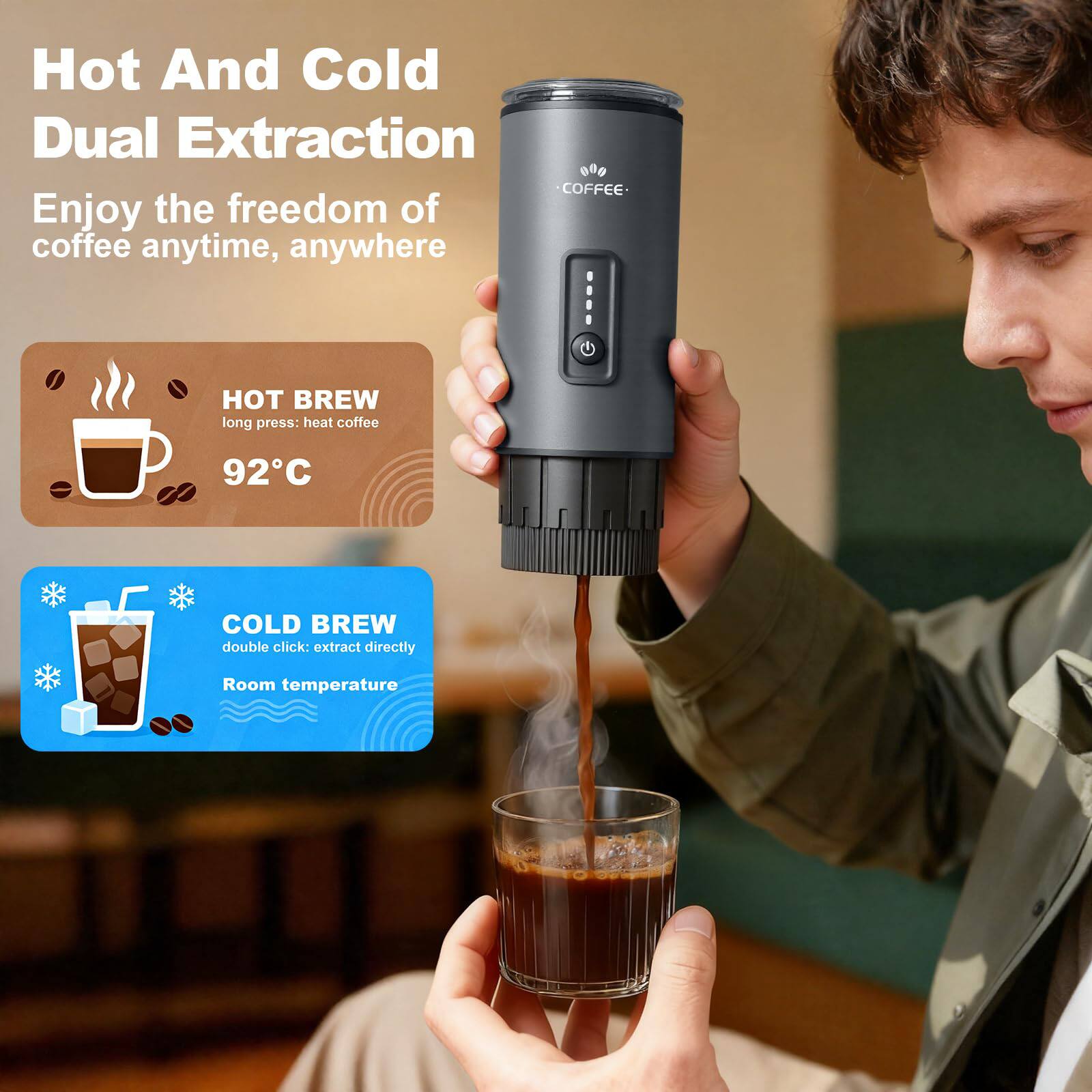 Hot And Cold Dual Extraction  
Enjoy the freedom of coffee anytime, anywhere  

HOT BREW  
long press: heat coffee  
92°C  

COLD BREW  
double click: extract directly  
Room temperature
