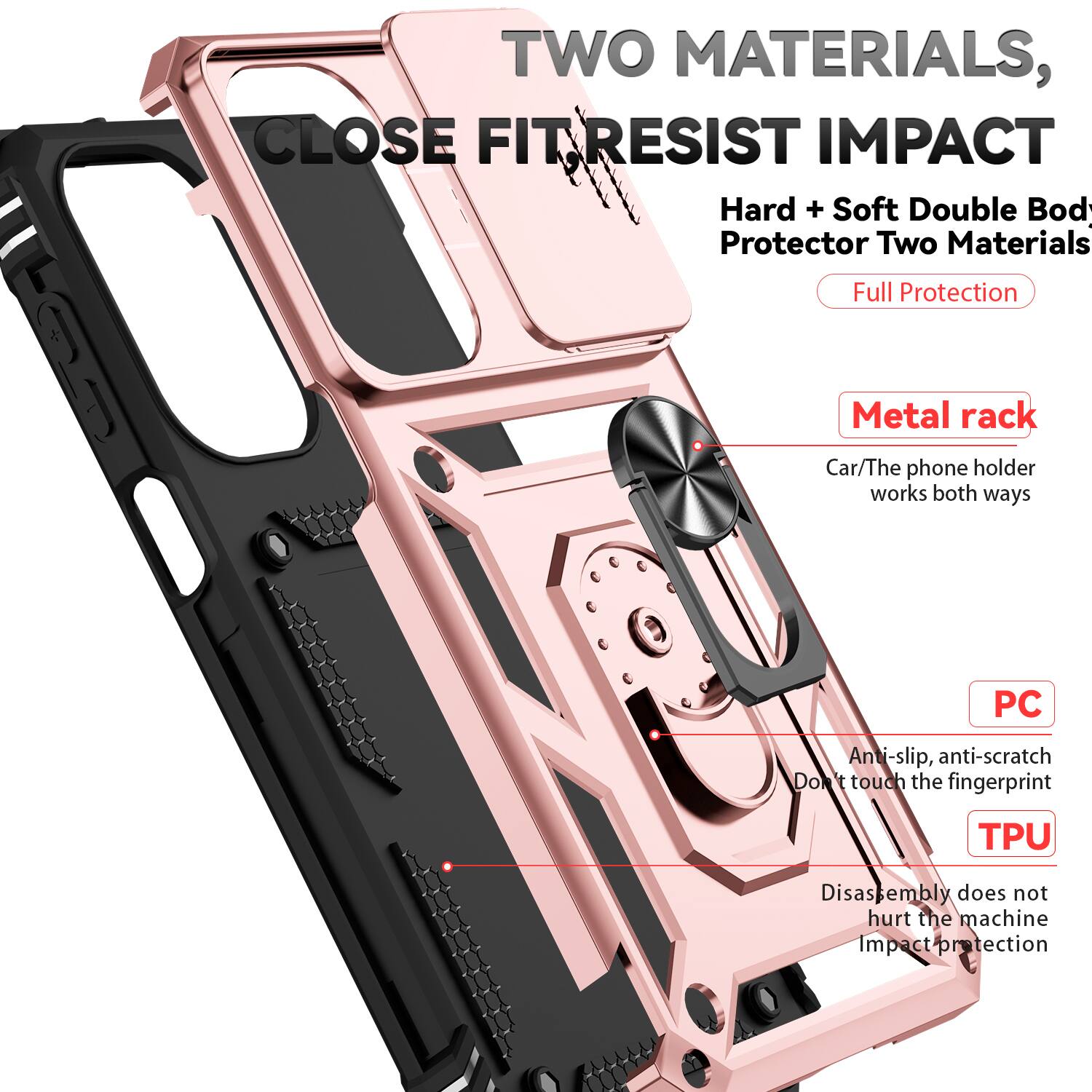 TWO MATERIALS, CLOSE FIT RESIST IMPACT  
Hard + Soft Double Body Protector Two Materials Full Protection  
Metal rack  
Car/The phone holder works both ways  
PC  
Anti-slip, anti-scratch  
Don't touch the fingerprint  
TPU  
Disassembly does not hurt the machine  
Impact protection