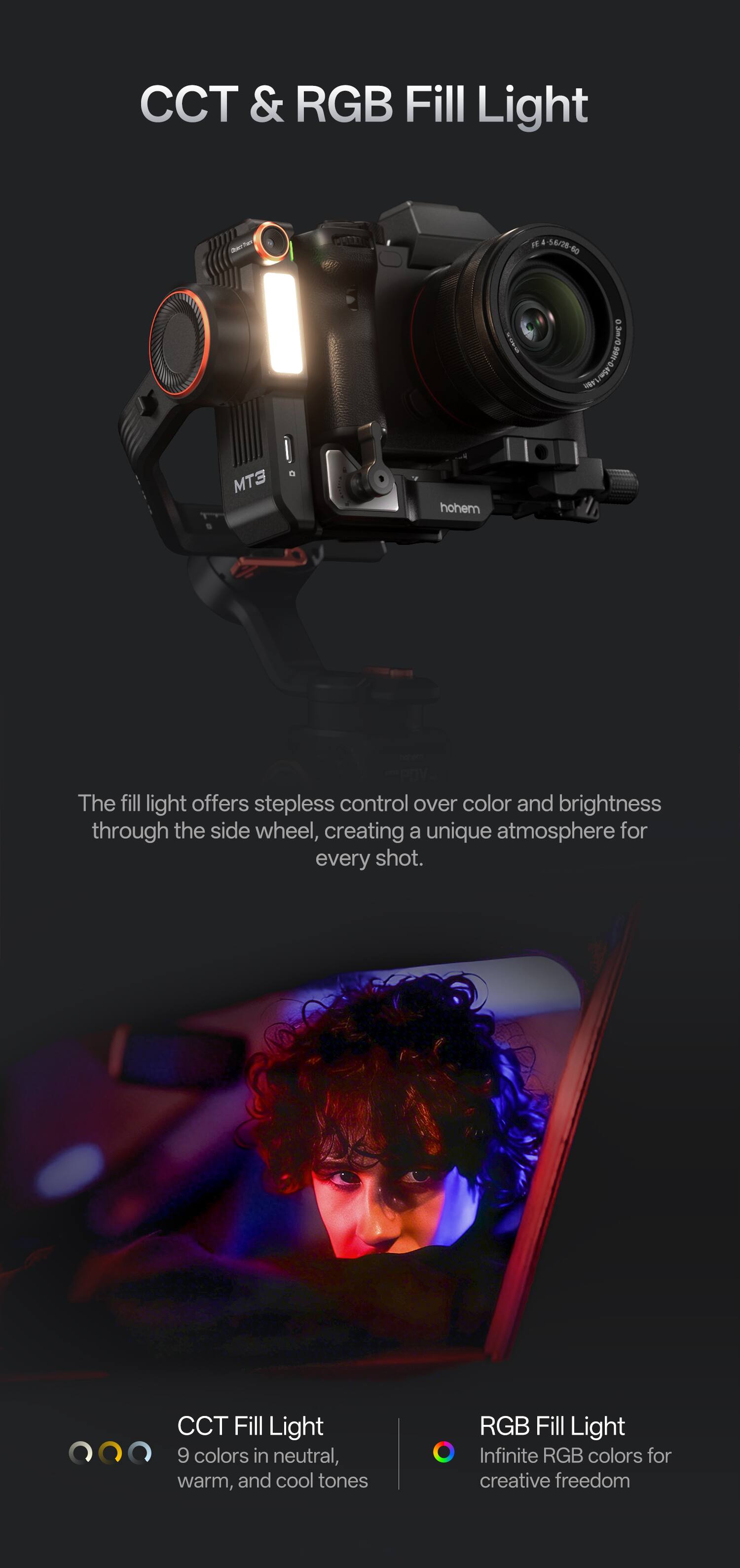 CCT & RGB Fill Light

The fill light offers stepless control over color and brightness through the side wheel, creating a unique atmosphere for every shot.

CCT Fill Light
9 colors in neutral, warm, and cool tones

RGB Fill Light
Infinite RGB colors for creative freedom