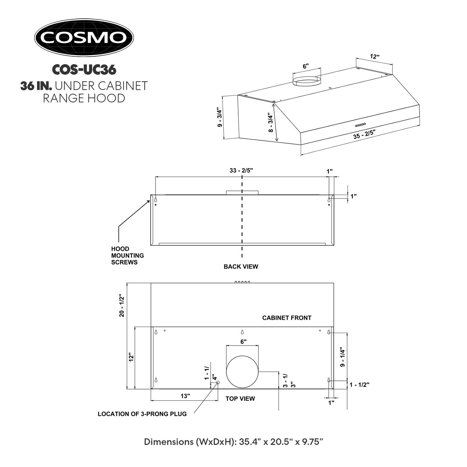 COSMO COS-UC36 36 IN. UNDER CABINET RANGE HOOD

3/4" 9 3/4" 8 6" 12" - 35-2/5" 35 33 -2/5" 1 8 of 1" HOOD MOUNTING SCREWS BACK VIEW 1/2" 20 CABINET FRONT 12" 8 1 1 4" & 6" 1/ 3 3 & 5 1/4" 9 1 -1/2" 13" TOP VIEW 1- LOCATION OF 3-PRONG PLUG

Dimensions (WxDxH): 35.4" x 20.5" x 9.75"