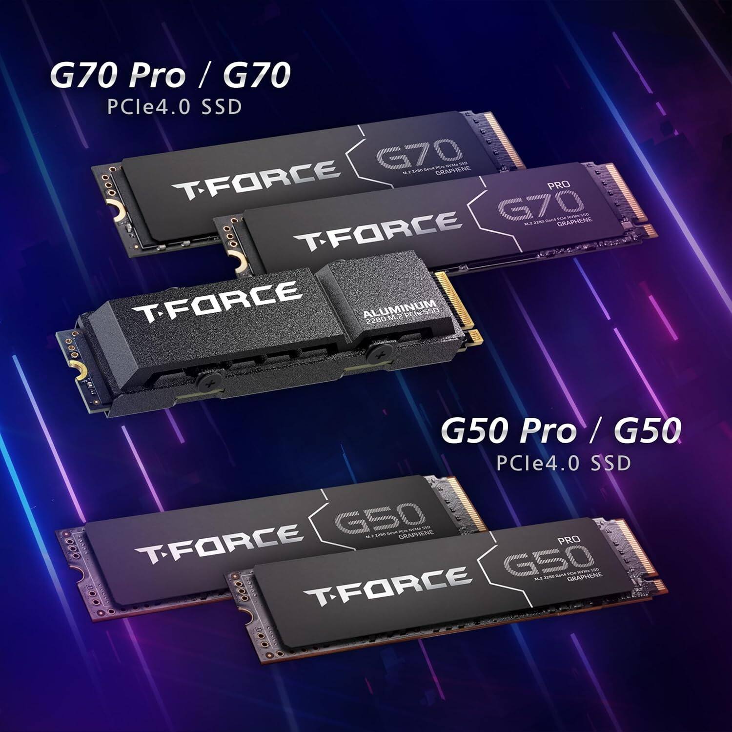 G70 Pro / G70  
PCle4.0 SSD  
G70 - GRAPHENE - TFORCE PRO  
G70 GRAPPICRE - TFORCE  
TFORCE ALUMINUM ZDM  
PCReSSO 000  
G50 Pro / G50  
PCle4.0 SSD  
G50 - GRAPHENE - T-FORCE PRO  
G50 FEN Soa - GRAPHENE - DOD TFORCE
