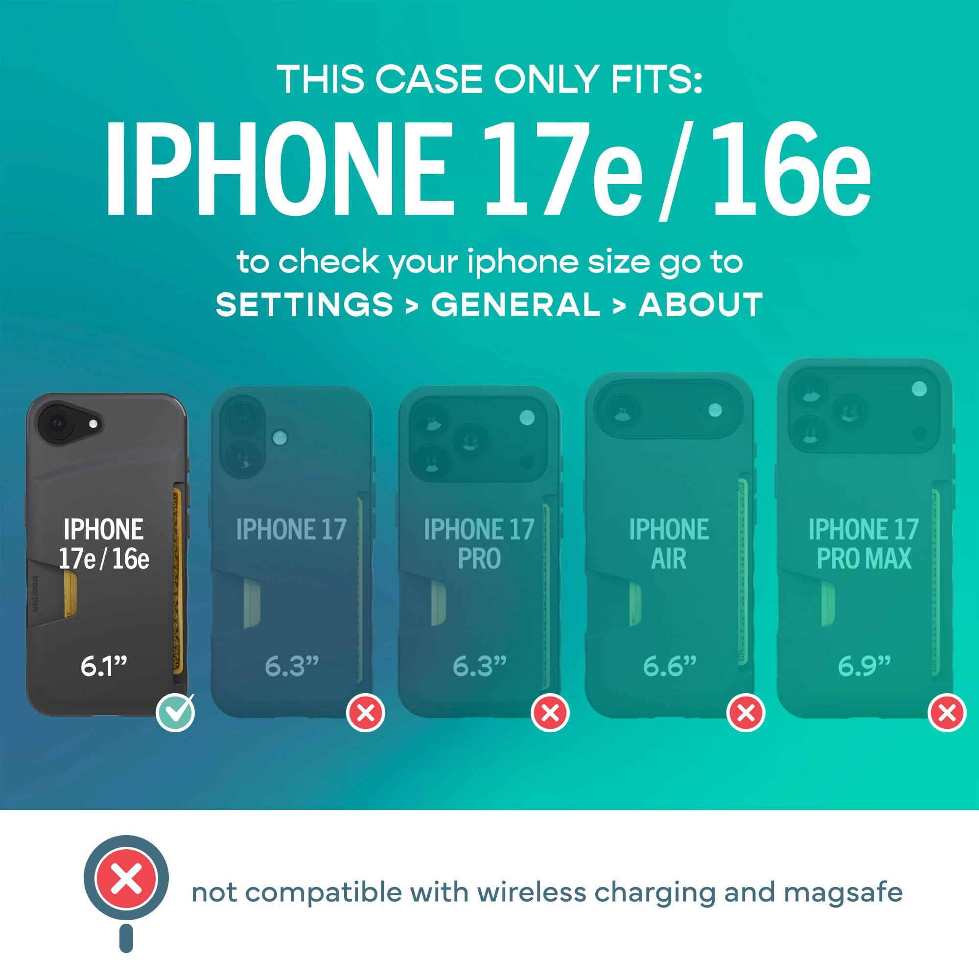 THIS CASE ONLY FITS: IPHONE 17e/16e  
to check your iphone size go to SETTINGS > GENERAL > ABOUT

IPHONE 17e/16e  
6.1"

IPHONE 17  
6.3"

IPHONE 17 PRO  
6.3"

IPHONE AIR  
6.6"

IPHONE 17 PRO MAX  
6.9"

not compatible with wireless charging and magsafe