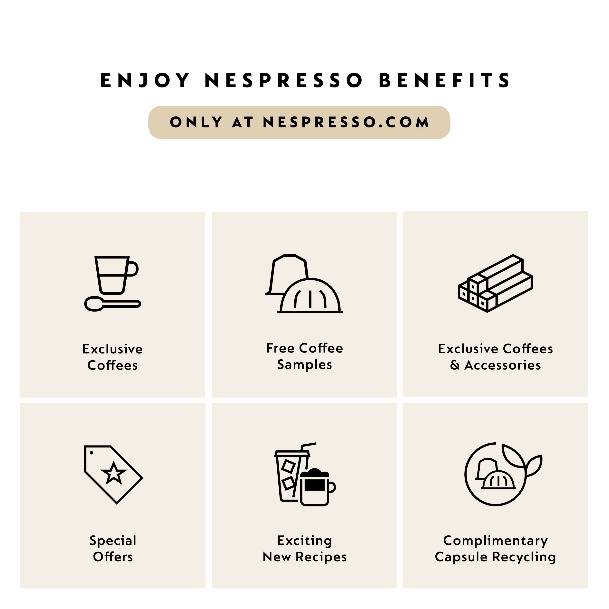 ENJOY NESPRESSO BENEFITS ONLY AT NESPRESSO.COM

Exclusive Coffees
Free Coffee Samples
Exclusive Coffees & Accessories
Special Offers
Exciting New Recipes
Complimentary Capsule Recycling