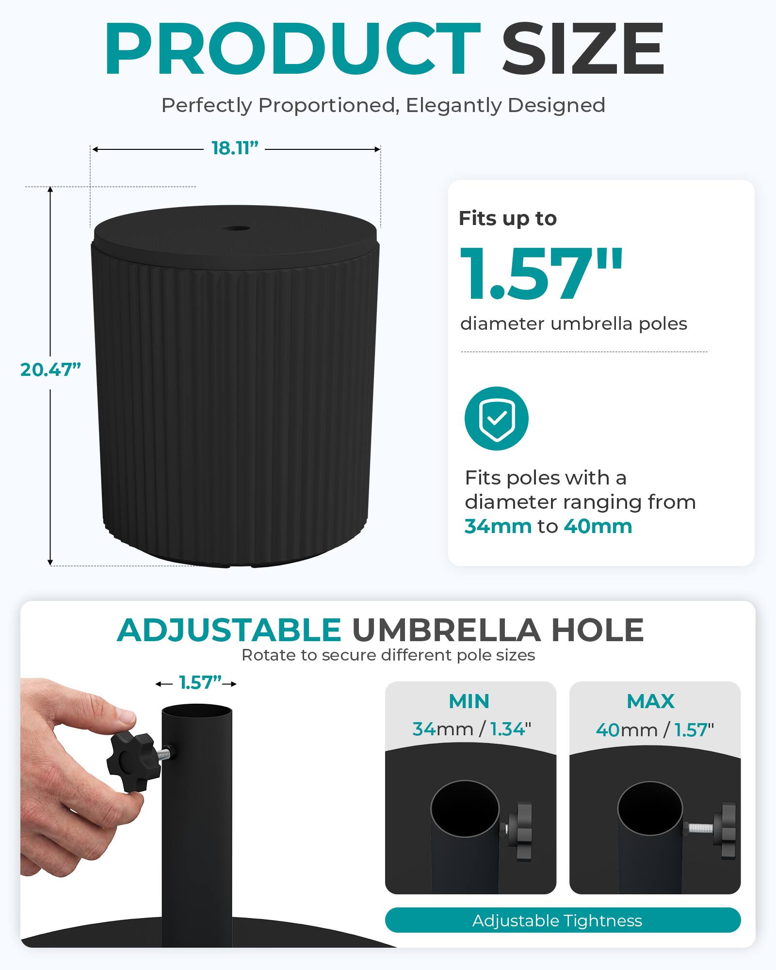 PRODUCT SIZE  
Perfectly Proportioned, Elegantly Designed  
18.11"  
Fits up to 1.57" diameter umbrella poles  
20.47"  
Fits poles with a diameter ranging from 34mm to 40mm  

ADJUSTABLE UMBRELLA HOLE  
Rotate to secure different pole sizes  
1.57" MIN MAX 34mm/1.34" 40mm/1.57"  
Adjustable Tightness