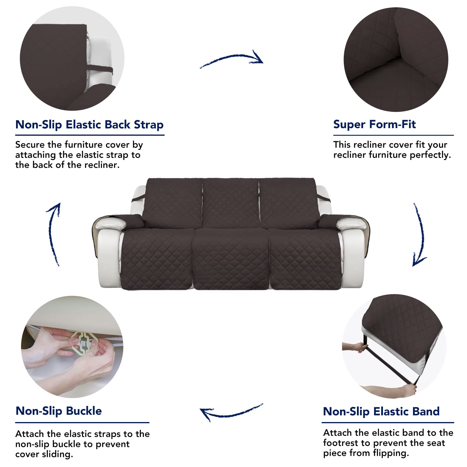 Non-Slip Elastic Back Strap  
Secure the furniture cover by attaching the elastic strap to the back of the recliner.

Super Form-Fit  
This recliner cover fits your recliner furniture perfectly.

Non-Slip Buckle  
Attach the elastic straps to the non-slip buckle to prevent cover sliding.

Non-Slip Elastic Band  
Attach the elastic band to the footrest to prevent the seat piece from flipping.