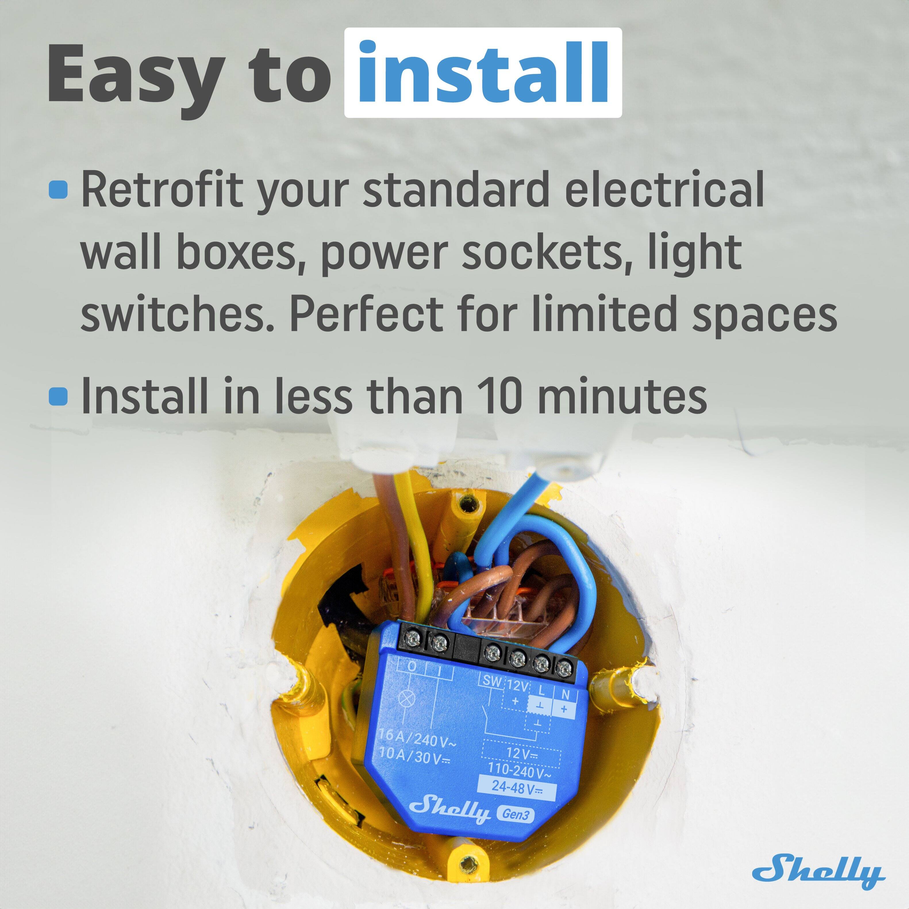 Easy to install

- Retrofit your standard electrical wall boxes, power sockets, light switches. Perfect for limited spaces
- Install in less than 10 minutes

SW: 12V L N + T + T
12V: 110-240V~
24-48V~
16A/240V~
10A/30V~
Shelly Gen3