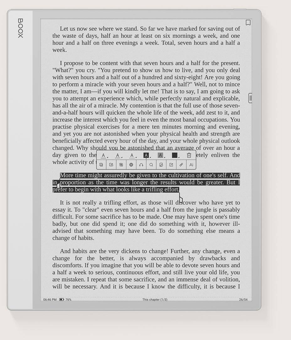 Let us now see where we stand. So far we have marked for saving out of the waste of days, half an hour at least on six mornings a week, and one hour and a half on three evenings a week. Total, seven hours and a half a week.

I propose to be content with that seven hours and a half for the present.

"What?" you cry. "You pretend to show us how to live, and you only deal with seven hours and a half out of a hundred and sixty-eight! Are you going to perform a miracle with your seven hours and a half?" Well, not to mince the matter, I am going to ask you to attempt an experience which, while perfectly natural and explicable, has all the air of a miracle. My contention is that the full use of those seven- and-a-half hours will quicken the whole week, and increase the interest which you feel in banal occupations. And yet you are not astonished when your physical health and strength are beneficially affected every hour of the day, and your whole physical outlook changed. Why should you be astonished when the average of over an hour a day given etely enliven the whole activity of More time might assuredly be given to the cultivation of one's self. In proportion as the time was longer and a half from the jungle is passably prefer to begin with what looks like a trifling effort. It is not really a trifling effort, as those will discover who have yet to do something with it, however ill-advised it it. To "clear" seven hours and a half from the jungle is passably difficult. For some sacrifice has to be made! Further, any change, even a badly, but one did spend it; one did accompany by drawbacks and advised that something may have been able to devote seven hours and change of habits. And habits are the very dickins to change for the better, is always accompanied by discomforts. If you imagine that you a half a week to serious, continuous effort, and still live your old life, you are mistaken. I repeat that some sacrifice, and an immense deal of volition, will be necessary. And it is because I
