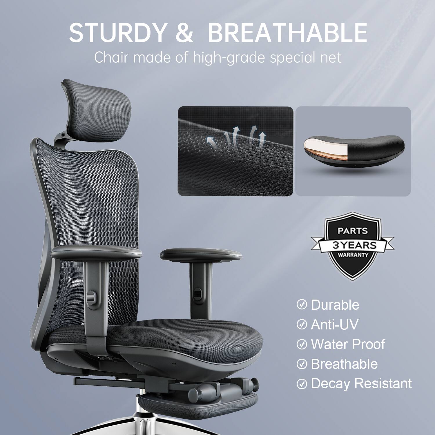 STURDY & BREATHABLE  
Chair made of high-grade special net  

PARTS 3 YEARS WARRANTY  

Durable  
Anti-UV  
Water Proof  
Breathable  
Decay Resistant