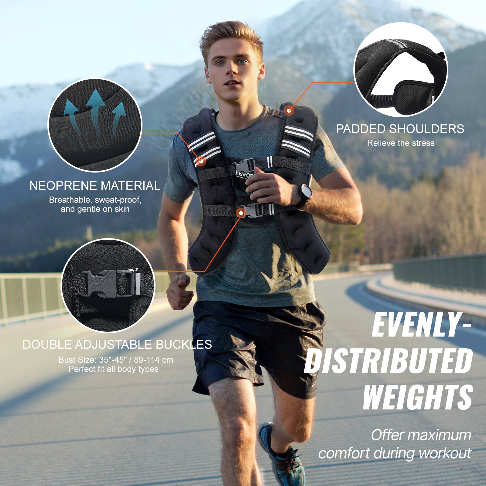 PADDED SHOULDERS Relieve the stress

NEOPRENE MATERIAL Breathable, sweat-proof, and gentle on skin

L JEvO DOUBLE ADJUSTABLE BUCKLES Bust Size: 35"-45" /89-114 cm Perfect fit all body types

EVENLY- DISTRIBUTED WEIGHTS Offer maximum comfort during workout