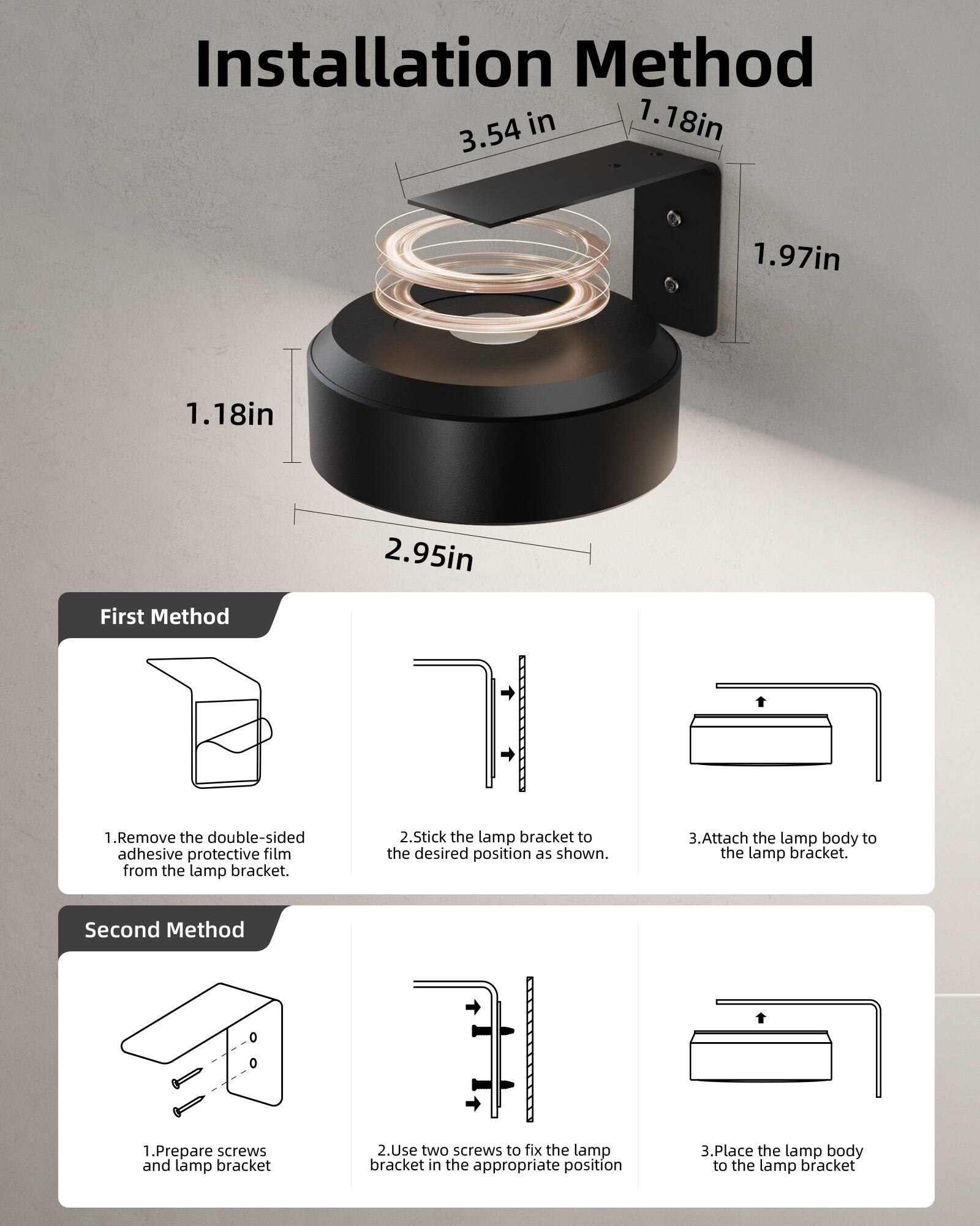 Installation Method

1. 18in  
3.54 in  
1.97in  
1.18in  
2.95in  

First Method  
1. Remove the double-sided adhesive protective film from the lamp bracket.  
2. Stick the lamp bracket to the desired position as shown.  
3. Attach the lamp body to the lamp bracket.  

Second Method  
1. Prepare screws and lamp bracket  
2. Use two screws to fix the lamp bracket in the appropriate position  
3. Place the lamp body to the lamp bracket