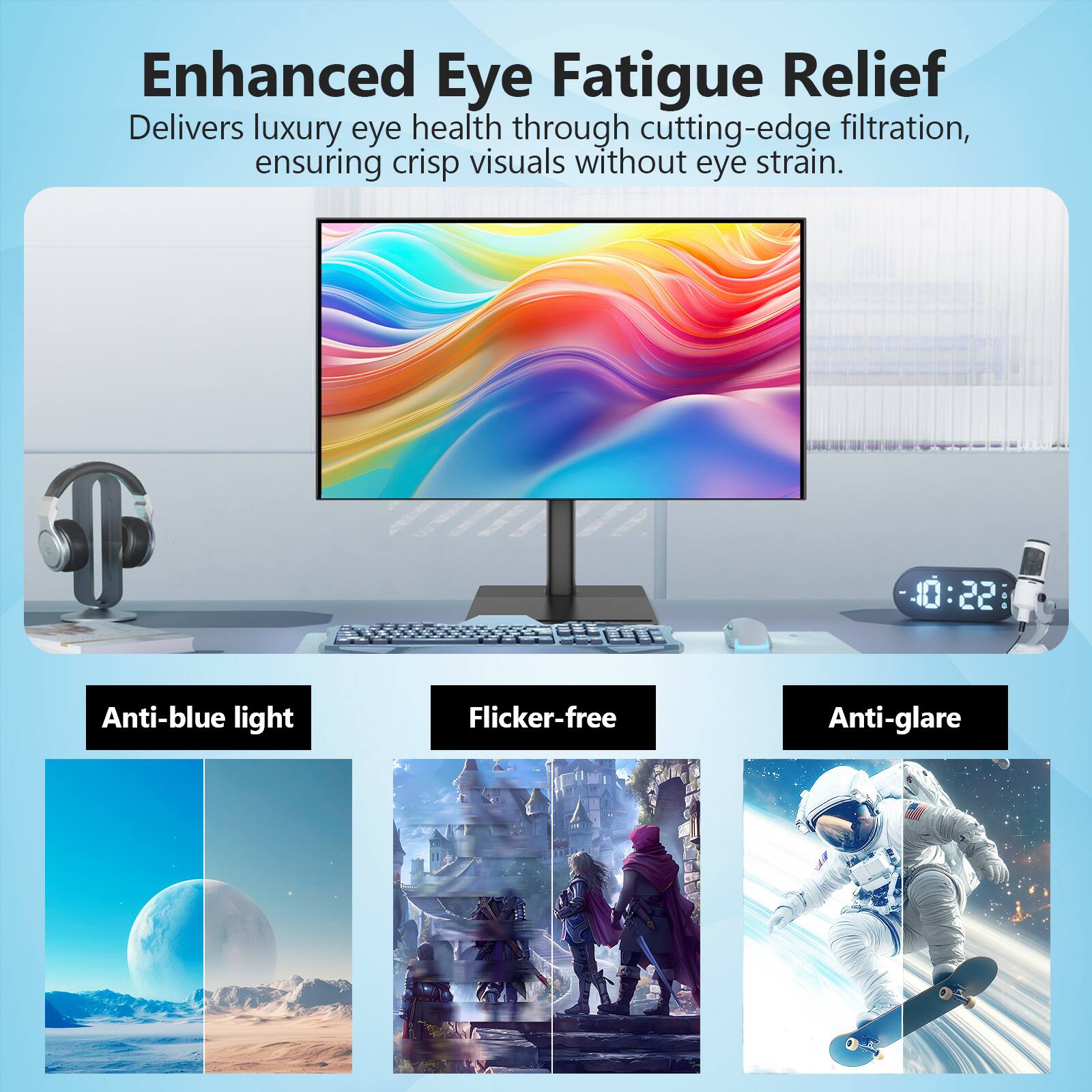 Enhanced Eye Fatigue Relief  
Delivers luxury eye health through cutting-edge filtration, ensuring crisp visuals without eye strain.

Anti-blue light  
Flicker-free  
Anti-glare