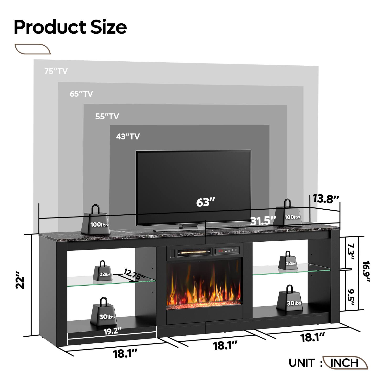 Product Size:
- 75" TV: 65" TV
- 65" TV: 55" TV
- 55" TV: 43" TV
- 43" TV: 100lbs
- 63" TV: 13.8"
- 100lbs: 31.5"
- 31.5" TV: 22"
- 221b6: 12.75"
- 12.75" TV: 30lbs
- 30lbs: 19.2"
- 19.2" TV: 18.1"
- 18.1" TV: 7.3"
- 7.3" TV: 2264
- 2264: 16.9"
- 16.9" TV: 30lbs
- 30lbs: 9.5"
- 9.5" TV: 18.1"

UNIT: INCH