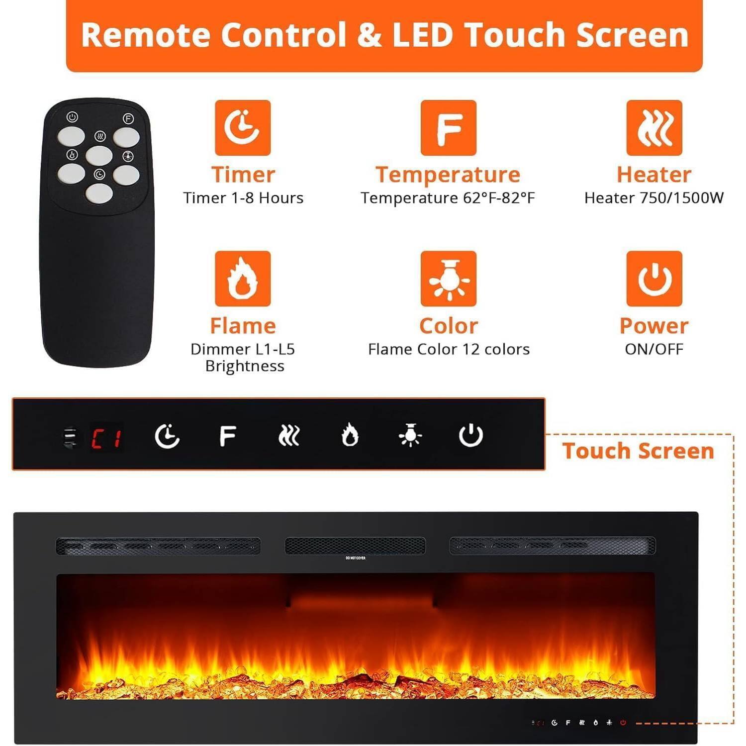 Remote Control & LED Touch Screen

- Timer: Timer 1-8 Hours
- Temperature: Temperature 62°F-82°F
- Heater: Heater 750/1500W
- Flame: Dimmer L1-L5 Brightness
- Color: Flame Color 12 colors
- Power: ON/OFF

Touch Screen