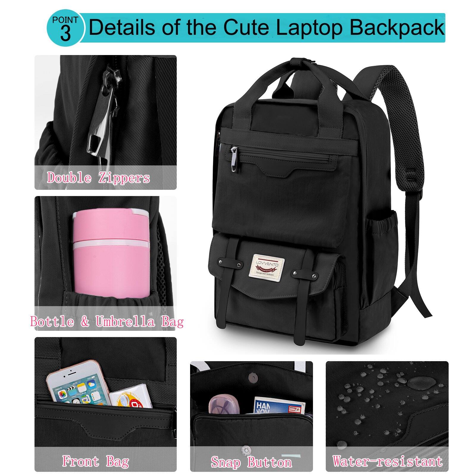 POINT 3  
Details of the Cute Laptop Backpack

- Double Zippers
- Bottle & Umbrella Bag
- Front Bag
- Snap Button
- Water-resistant
