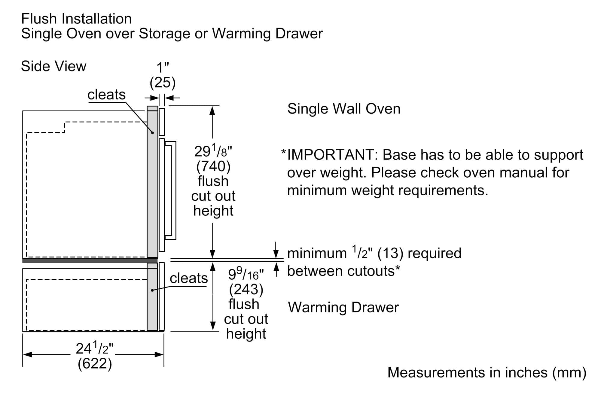 Flush Installation
Single Oven over Storage or Warming Drawer
Side View
- Single Wall Oven:
- 29 1/8" (740) flush cut out height
- 1" (25) cleats
- Warming Drawer:
- 9 9/16" (243) flush cut out height
- Minimum 1/2" (13) required between cutouts*
- 24 1/2" (622)
*IMPORTANT: Base has to be able to support over weight. Please check oven manual for minimum weight requirements.
Measurements in inches (mm)