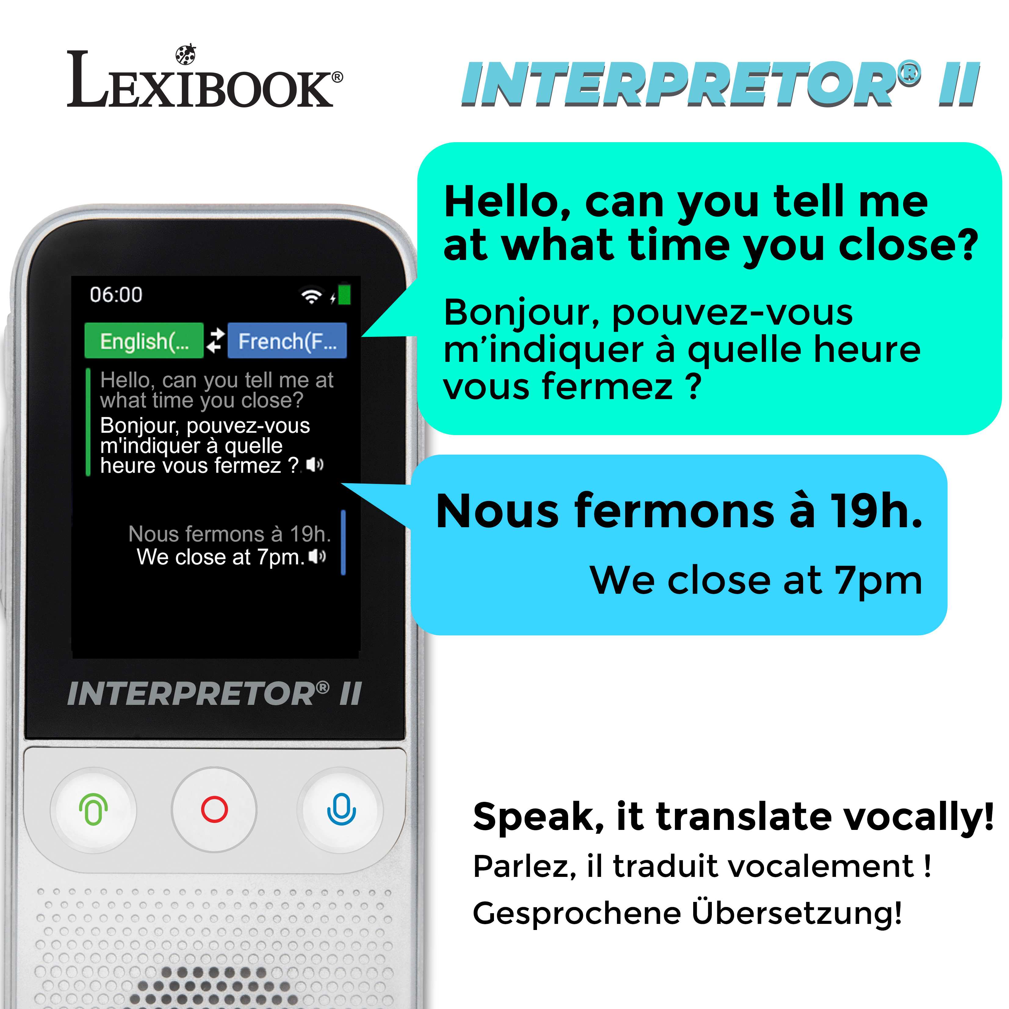 LEXIBOOK®  
INTERPRETOR® II

Hello, can you tell me at what time you close?  
Bonjour, pouvez-vous m'indiquer à quelle heure vous fermez ?  
Nous fermons à 19h.  
We close at 7pm.

Speak, it translate vocally!  
Parlez, il traduit vocalement !  
Gesprochene Übersetzung!